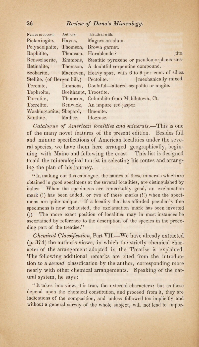 Names proposed. Authoi's. Pickeringite, Hayes, Polyadelphite, Thomson, Raphitite, Thomson, Rensselaerite, Emmons, Retinalite, Thomson, Scoharite, Macneven, Stellite, (of Bergen hill,) Terenite, Emmons, Tephroite, B-reithaupt, Torrelite, Thomson, Torrelite, Renwick, Washingtonite, Shepard, Xanthite, Mather, Identical with. Magnesian alum. Brown garnet. Hornblende ? [tite. Steatitic pyroxene or pseudomorphous stea- A doubtful serpentine compound. Heavy spar, with 6 to 9 per cent, of silica Pectolite. [mechanically mixed. Doubtful—altered scapolite or augite. Troostite. Columbite from Middletown, Ct. An impure red jasper. Ilmenite. Idocrase. Catalogue of American localities and minerals.—This is one of the many novel features of the present edition. Besides full and minute specifications of American localities under the seve¬ ral species, we have them here arranged geographically, begin¬ ning with Maine and following the coast. This list is designed to aid the mineralogical tourist in selecting his routes and arrang¬ ing the plan of his journey. “ In making out this catalogue, the names of those minerals which are obtained in good specimens at the several localities, are distinguished by italics. When the specimens are remarkably good, an exclamation mark (!) has been added, or two of these marks (!!) when the speci¬ mens are quite unique. If a locality that has afforded peculiarly fine specimens is now exhausted, the exclamation mark has been inverted (j). The more exact position of localities may in most instances be ascertained by reference to the description of the species in the prece¬ ding part of the treatise.” Chemical Classification^ Part YIL—W^e have already extracted (p. 374) the author’s views, in which the strictly chemical char¬ acter of the arrangement adopted in the Treatise is explained. The following additional remarks are cited from the introduc¬ tion to a second classification by the author, corresponding more nearly with other chemical arrangements. Speaking of the nat¬ ural system, he says: “ It takes into view, it is true, the external characters ; but as these depend upon the chemical constitution, and proceed from it, they are indications of the composition, and unless followed too implicitly and without a general survey of the whole subject, will not lead to impor-