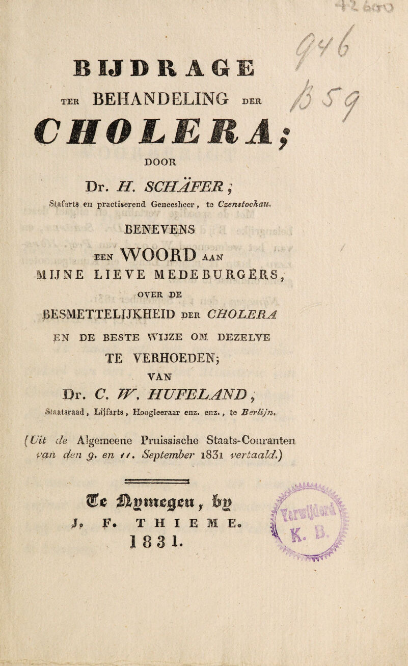 wi'f'O BIJDRAGE TER BEHANDELING DER CHOLERA DOOR Dr. H. SCHAFER; Stafarts en practxserencl Geneesheer, te Czenstochau. BENEVENS EEN WOORD AAN MIJNE LIEVE MEDEBURGERS, OVER DE BESMETTELIJKHEID der CHOLERA EN DE BESTE WIJZE OM DEZELYE TE VERHOEDEN; YAN Dr. C\ W. HUFELAND, Staatsraad, Lijfarts , Hoogleeraar enz. enz., te Herlijn, (Uit de Algemeene Pmissisclie Staats-Couranten van den g, en ✓ /. September i83i vertaald.) Ute Olgmegm f Srg J, F. T H I E M E.