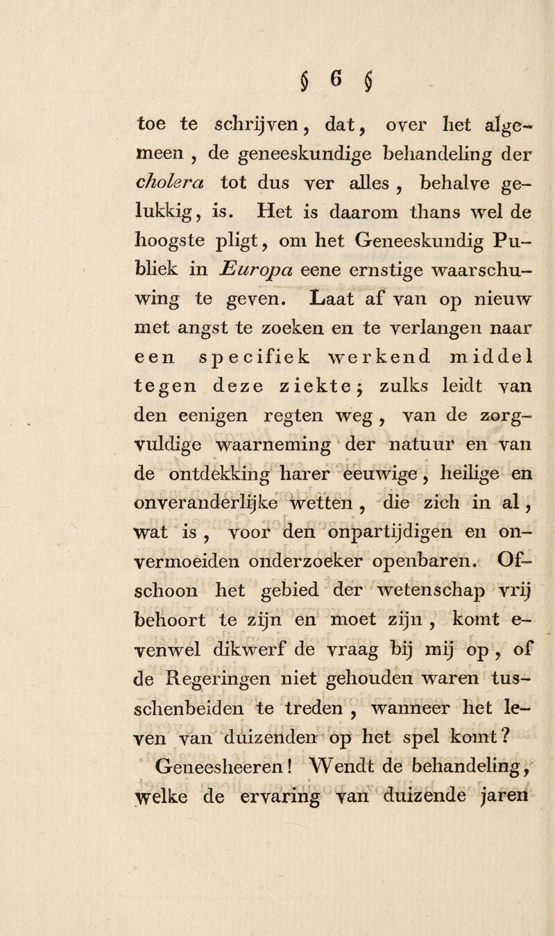 toe te schrijven, dat, over het alge¬ meen , de geneeskundige behandeling der cholera tot dus ver alles , behalve ge¬ lukkig, is. Het is daarom thans wel de hoogste pligt, om het Geneeskundig Pu¬ bliek in Europa eene ernstige waarschu¬ wing te geven. Laat af van op nieuw met angst te zoeken en te verlangen naar een specifiek werkend middel tegen deze ziekte; zulks leidt van den eenigen regten weg , van de zorg¬ vuldige waarneming der natuur en van de ontdekking har er eeuwige, heilige en onver anderlijke wetten , die zich in al , Wat is , voor den onpartijdigen en on- vermoeiden onderzoeker openbaren. Of¬ schoon het gebied der wetenschap vrij behoort te zijn en moet zijn , komt e- venwel dikwerf de vraag bij mij op , of de Regeringen niet gehouden waren tus- schenbeiden te treden , wanneer het le¬ ven van duizenden op het spel komt? Geneesheeren! Wendt de behandeling, > « . * welke de ervaring van duizende jaren