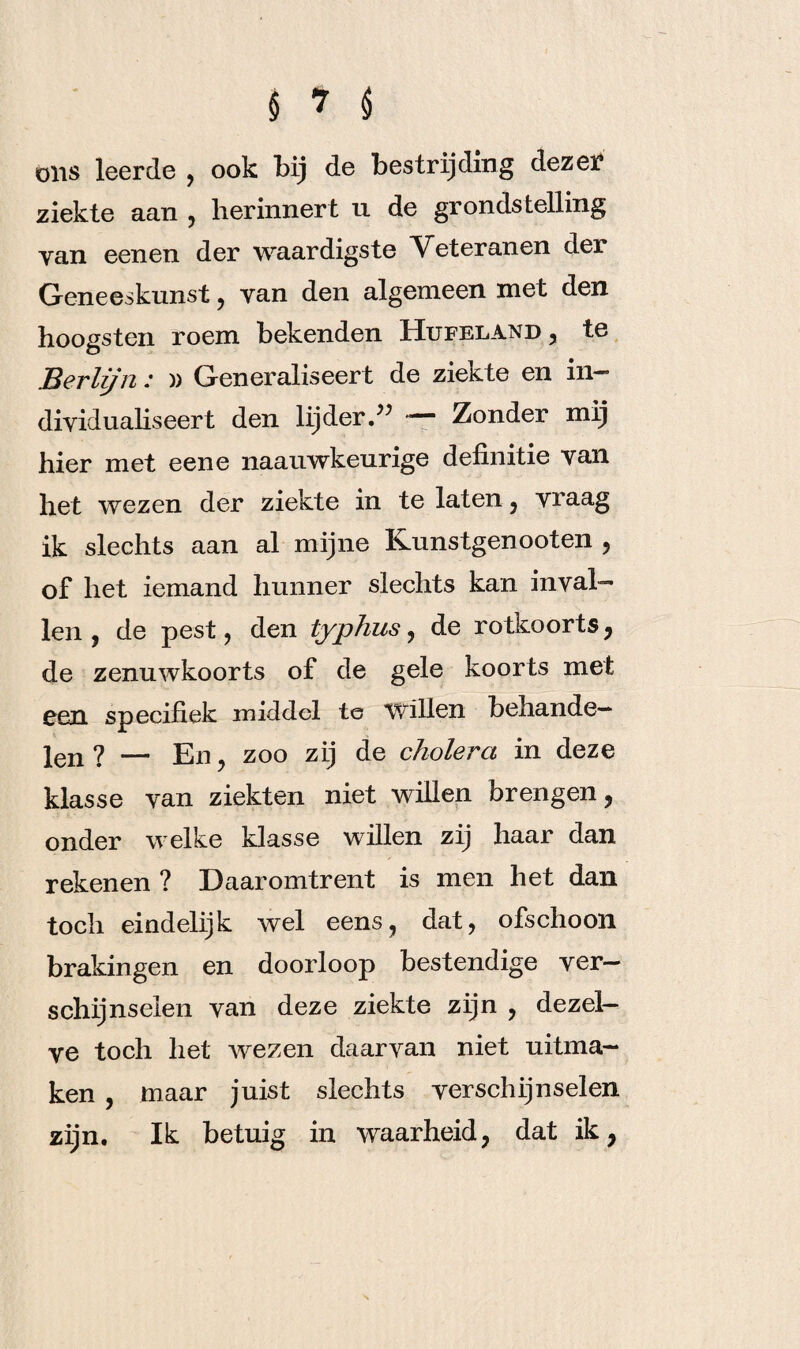 ölis leerde , ook bij de bestrijding dezer ziekte aan , herinnert u de grondstelling van eenen der waardigste Veteranen der Geneeskunst, van den algemeen met den hoogsten roem bekenden Hufeland , te Berlijn .* )) Generaliseert de zieKte en in—’ dividualiseert den lijder.” — Zonder mij hier met eene naauwkeurige definitie van het wezen der ziekte in te laten, vraag ik slechts aan al mijne Kunstgenooten , of het iemand hunner slechts kan inval¬ len , de pest, den typhus , de rotkoorts , de zenuwkoorts of de gele koorts met een specifiek middel te willen behande¬ len ? — En , zoo zij de cholera in deze klasse van ziekten niet willen brengen , onder welke klasse willen zij haar dan rekenen ? Daaromtrent is men het dan toch eindelijk wel eens, dat, ofschoon brakingen en doorloop bestendige ver¬ schijnselen van deze ziekte zijn , dezel¬ ve toch liet wezen daarvan niet uitma— ken , maar juist slechts verschijnselen zijn. Ik betuig in waarheid, dat ik,