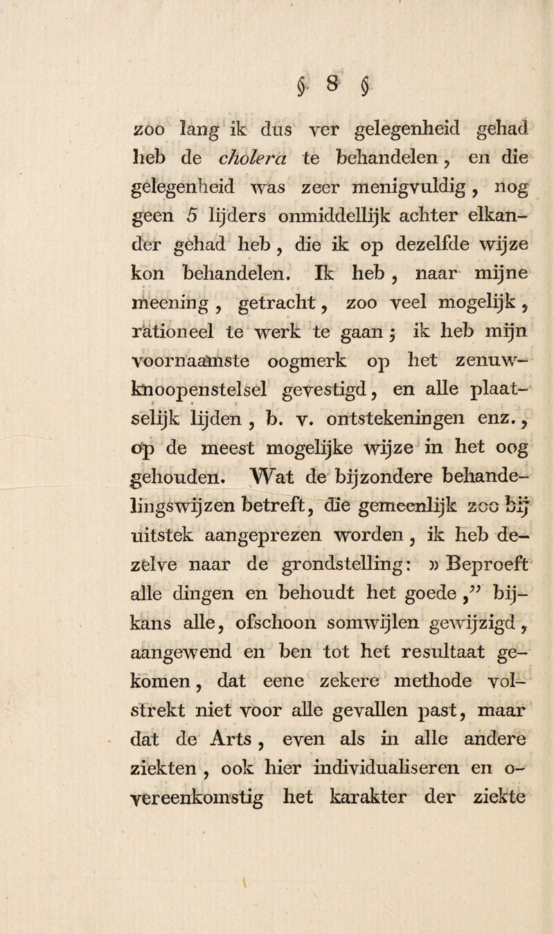 200 lang ik dus yer gelegenheid gehad heb de cholera te behandelen , en die gelegenheid was zeer menigvuldig, nog geen 5 lijders onmiddellijk achter elkan¬ der gehad heb , die ik op dezelfde wijze kon behandelen. Ik heb , naar mijne meening , getracht , zoo veel mogelijk , rationeel te werk te gaan ; ik heb mijn voornaamste oogmerk op het zenuw- knoopenstelsel gevestigd, en alle plaat¬ selijk lijden , b. v. ontstekeningen enz., tfp de meest mogelijke wijze in het oog gehouden. Wat de bijzondere behande¬ lingswijzen betreft, die gemeenlijk zoo bij uitstek aangeprezen worden, ik heb de¬ zelve naar de grondstelling: » Beproeft alle dingen en behoudt het goede bij¬ kans alle, ofschoon somwijlen gewijzigd, aangewend en ben tot het resultaat ge¬ komen , dat eene zekere methode vol¬ strekt niet voor alle gevallen past, maar dat de Arts, even als in alle andere ziekten , ook hier individualiseren en o- yereenkomstig het karakter der ziekte