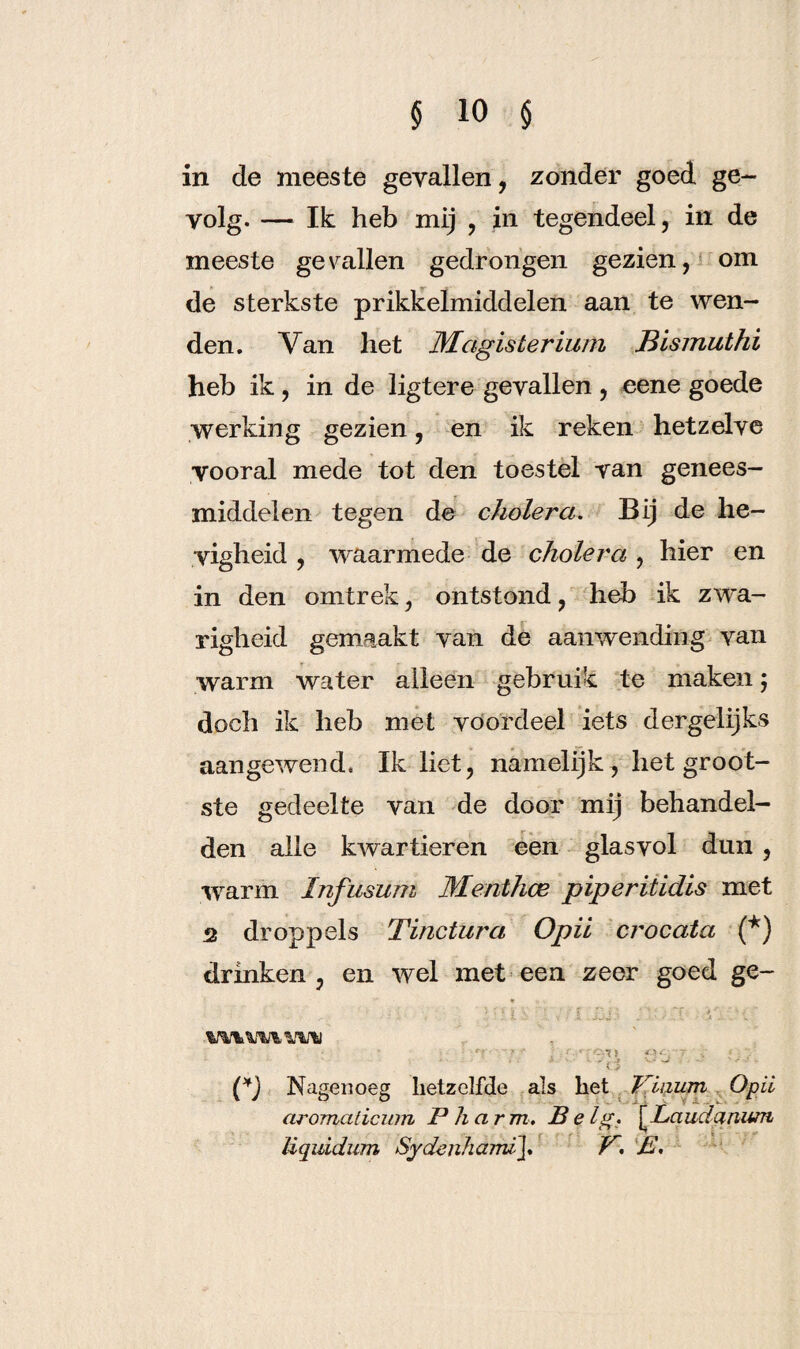 in de meeste gevallen, zonder goed ge¬ volg. — Ik heb mij , in tegendeel, in de meeste gevallen gedrongen gezien, om de sterkste prikkelmiddelen aan te wen¬ den. Van het Magister ium JBismuthi heb ik, in de ligtere gevallen , eene goede werking gezien, en ik reken hetzelve vooral mede tot den toestel van genees¬ middelen tegen de cholera. Bij de he¬ vigheid , waarmede de cholera , hier en in den omtrek, ontstond, heb ik zwa¬ righeid gemaakt van de aanwending van warm water alleen gebruik te maken ; doch ik heb met voordeel iets dergelijks aangewend. Ik liet, namelijk, het groot¬ ste gedeelte van de door mij behandel¬ den alle kwartieren een glasvol dun, warm Infusum Menthee piperitidis met 2 droppels Tinctura Opii crocata (*) drinken , en wel met een zeer goed ge- * '. . y- •. • - c /- -X i - n ï • X . t ■ *1 -1. . «'? • y * ■ , f,.r rc.11 r.\~ 7 • • ' i i (*j Nagenoeg hetzelfde als het Viuum O pil aromaticum P harm. Be lg. [Laudanum Uquidum Sydenhaim\. P. B.