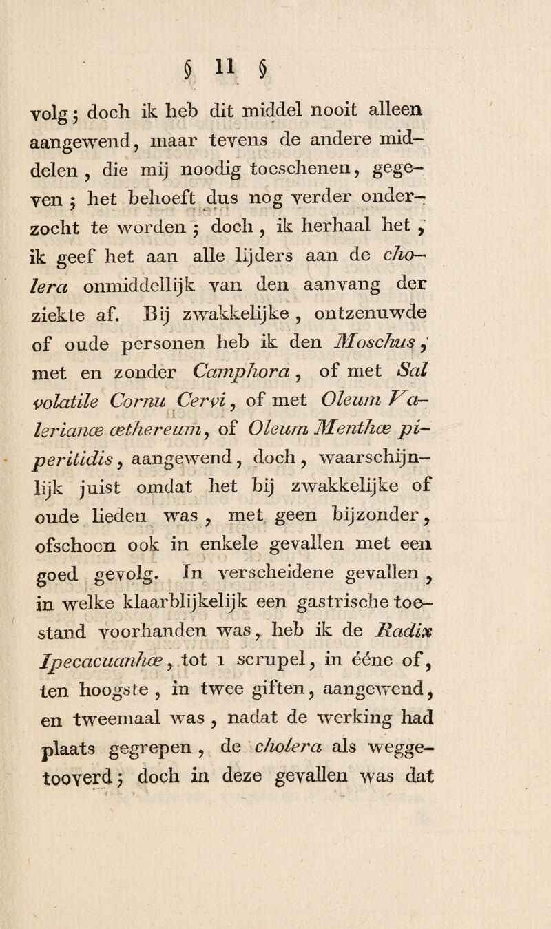 yolg; doch ik heb dit middel nooit alleen aangewend, maar tevens de andere mid¬ delen , die mij noodig toeschenen, gege¬ ven , het behoeft dus nog verder onder¬ zocht te worden ; doch , ik herhaal het , ik geef het aan alle lijders aan de cho¬ lera onmiddellijk van den aan vang der ziekte af. Bij zwakkelijke , ontzenuwde of oude personen heb ik den Moschus, met en zonder Camp hora , of met Sal volatile Cornu Cervi, of met Oleum Va- leriance cethereum, of Oleum Dleiithce pi- peritidis, aangewend, doch , waarschijn¬ lijk juist omdat het bij zwakkelijke of oude heden was, met geen bijzonder, ofschoon ook in enkele gevallen met een goed gevolg. In verscheidene gevallen , in welke klaarblijkelijk een gastrische toe¬ stand voorhanden was, heb ik de Radix Ipecacuanhcey tot i scrupel, in ééne of, ten hoogste , in twee giften, aangewend, en tweemaal was , nadat de werking had plaats gegrepen , de cholera als wegge- tooverd; doch in deze gevallen was dat