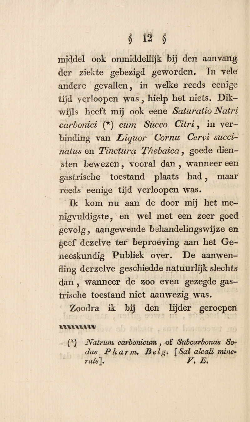 middel ook onmiddellijk bij den aan yang der ziekte gebezigd geworden. In vele andere gevallen, in welke reeds eenige tijd verloop en was , hielp het niets. Dik¬ wijls heeft mij ook eene Saturatio Natri carbonici (*) cum Succo Citri, in ver¬ binding van L/iquor Cornu Cervi succi- natus en Tinctura Thebaica, goede dien¬ sten bewezen, vooral dan , wanneer een * * gastrische toestand plaats had, maar reeds eenige tijd verloop en was. Ik kom nu aan de door mij het me- nigvuldigste, en wel met een zeer goed gevolg, aangewende behandelingswijze en geef dezelve ter beproeving aan het Ge- neeskundig Publiek over. De aanwen¬ ding derzelve geschiedde natuurlijk slechts dan , wanneer de zoo even gezegde gas¬ trische toestand niet aanwezig was. Zoodra ik bij den lijder geroepen Natrum carbordcum, of Subcarbonas So- dae Pli arm♦ Belg. [Sal alcali mine¬ rale][. V* J2,