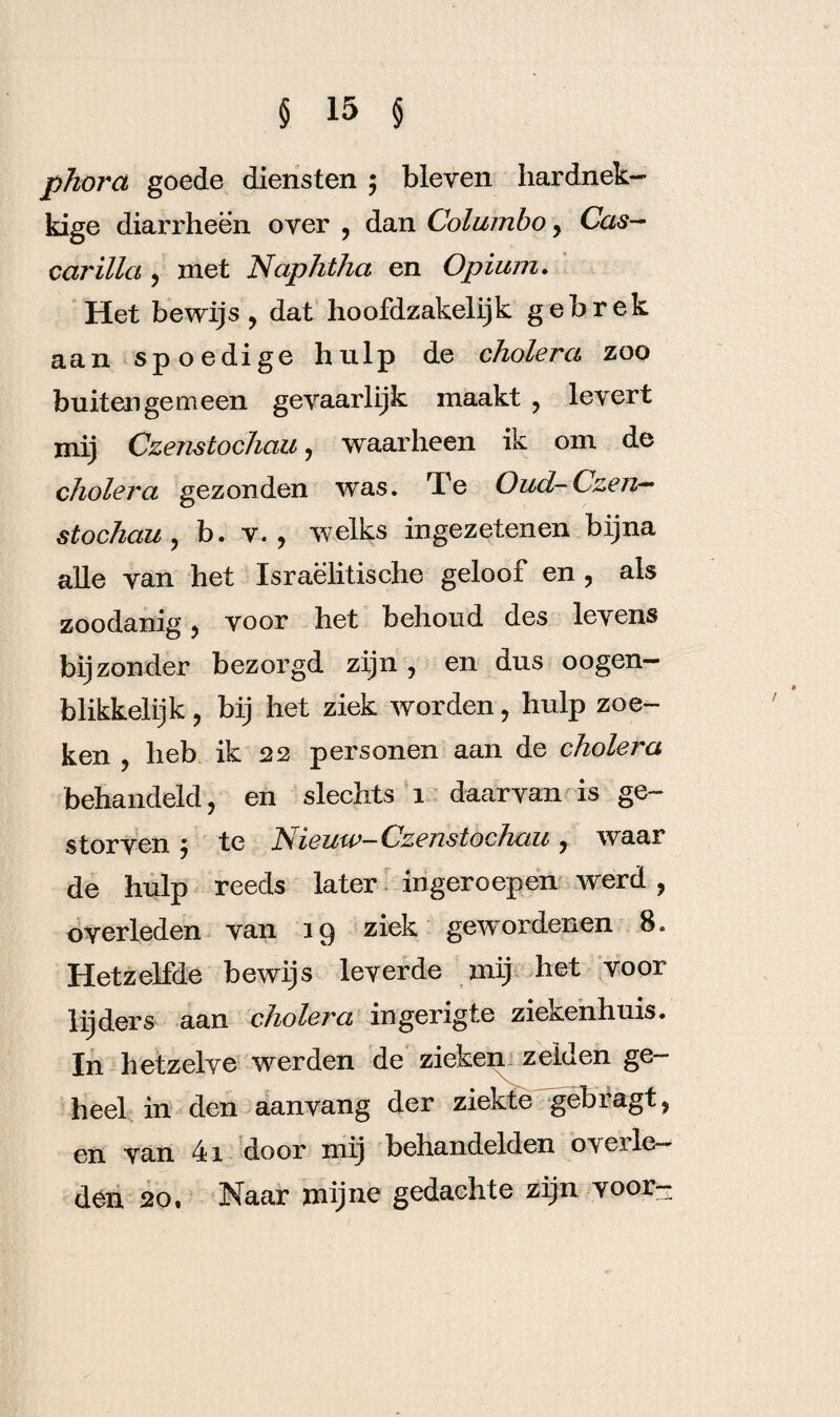 pkorct goede diensten ; bleven hardnek¬ kige diarrheen over , dan Columbo, Cas- carilla , met Naphtha en Opium. Het bewijs, dat hoofdzakelijk gebrek aan spoedige hulp de cholera zoo buitengemeen gevaarlijk maakt , levert mij Czenstochau, waarheen ik om de cholera gezonden was. Te Oud-Czen— stochau , b. v. , welks ingezetenen bijna alle van het Israëlitische geloof en , als zoodanig, voor het behoud des levens bijzonder bezorgd zijn, en dus oogen- blikkelijk, bij het ziek worden, hulp zoe¬ ken , heb ik 22 personen aan de cholera behandeld, en slechts 1 daarvan is ge¬ storven } te Nieuw-Czenstochau, waar de hulp reeds later ingeroepen werd, overleden van 19 ziek gewordenen 8. Hetzelfde bewijs leverde mij het voor lijders aan cholera ingerigte ziekenhuis. In hetzelve werden de zieken zeiden ge¬ heel in den aanvang der ziekte gebragt, en van 41 door mij behandelden overle¬ den 20, Naar mijne gedachte zijn voor-