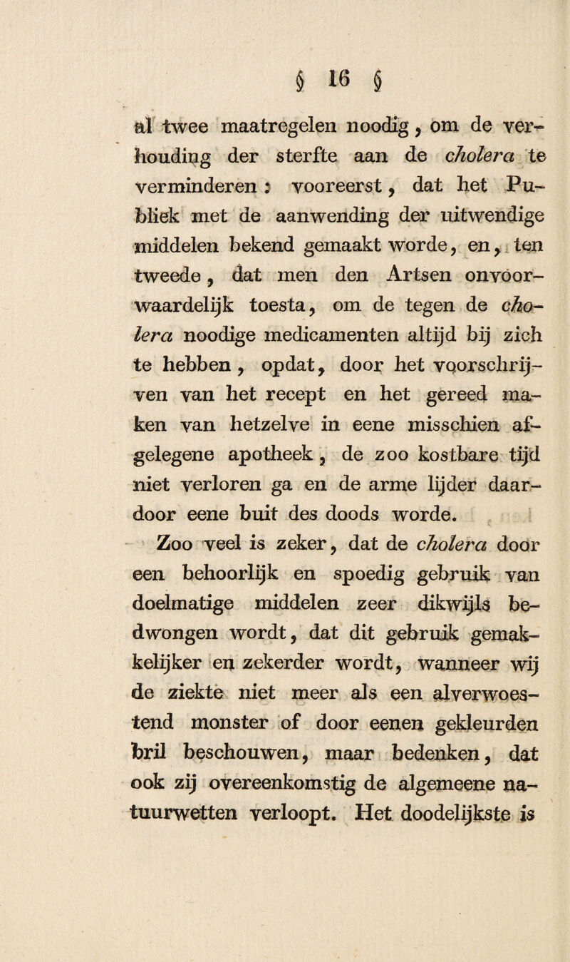 ai twee maatregelen noodig, om de ver- houding der sterfte aan de cholera te verminderen 5 vooreerst , dat het Pu¬ bliek met de aanwending der uitwendige middelen bekend gemaakt worde, en, ten tweede, dat men den Artsen onvoor¬ waardelijk toesta, om de tegen de cho¬ lera noodige medicamenten altijd bij zich te hebben , opdat, door het voorschrij¬ ven van het recept en het gereed ma¬ ken van hetzelve in eene misschien af¬ gelegene apotheek, de zoo kostbare tijd niet verloren ga en de arme lijder daar¬ door eene buit des doods worde. Zoo veel is zeker, dat de cholera door een behoorlijk en spoedig gebruik van doelmatige middelen zeer dikwijls be¬ dwongen wordt, dat dit gebruik gemak¬ kelijker en zekerder wordt, wanneer wij de ziekte niet meer als een al verwoes¬ tend monster of door eenen gekleurden bril beschouwen, maar bedenken, dat ook zij overeenkomstig de algemeene na¬ tuurwetten verloopt. Het doodelijkste is