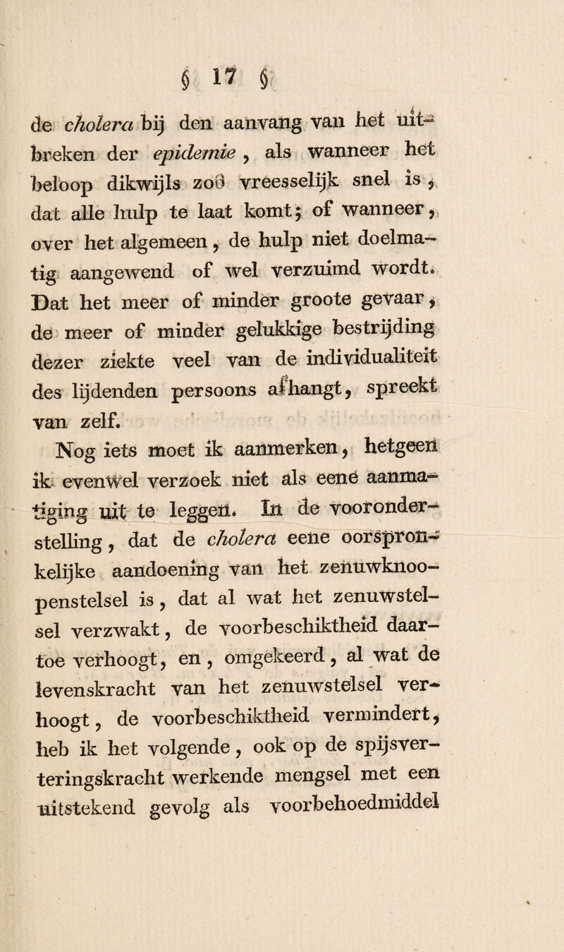 de cholera bij den aanvang van het uit¬ breken der epidemie , als wanneer het beloop dikwijls zoO yreesselijk snel is , dat alle hulp te laat komt5 of wanneer, oyer het algemeen, de hulp niet doelma¬ tig aangewend of wel verzuimd wordt* Dat het meer of minder groote gevaar i de meer of minder gelukkige bestrijding dezer ziekte yeel van de individualiteit des lijdenden persoons afhangt, spreekt van zelf. Nog iets moet ik aanmerken, hetgeen ik evenwel verzoek niet als eené aanma¬ tiging uit te leggen* In de vooronder¬ stelling , dat de cholera eene oorspron¬ kelijke aandoening van het zeiiuwknoo- penstelsel is , dat al wat het zenuwstel¬ sel verzwakt, de yoorbeschiktheid daar¬ toe verhoogt, en , omgekeerd , al wat de levenskracht van het zenuwstelsel ver¬ hoogt , de yoorbeschiktheid vermindert, heb ik het volgende, ook op de spijsver- teringskracht werkende mengsel met een uitstekend gevolg als voorbehoedmiddel