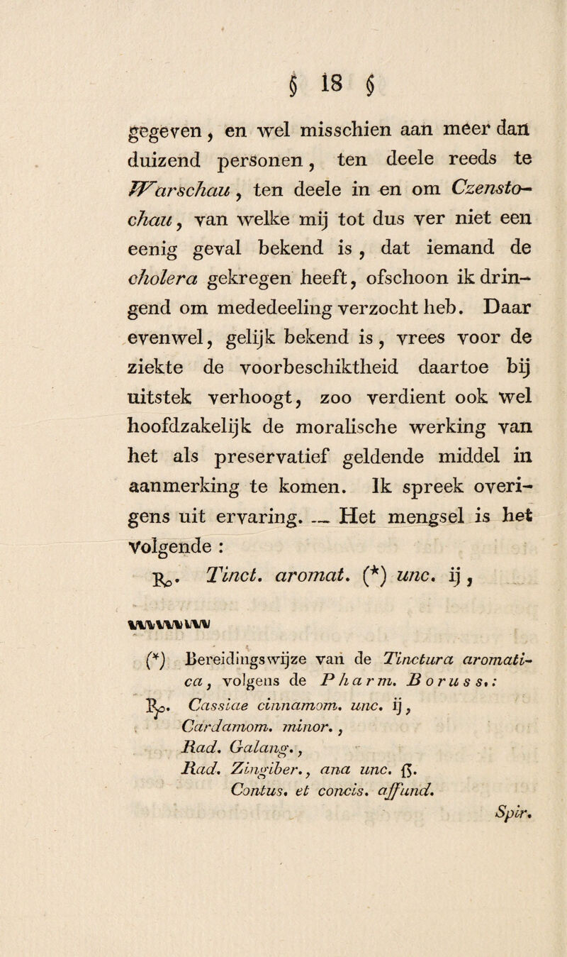 gegeven, en wel misschien aan meer dan duizend personen, ten deele reeds te Warschau , ten deele in mi om Czensto- chau y yan welke mij tot dus yer niet een eenig geyal bekend is , dat iemand de cholera gekregen heeft, ofschoon ik drin¬ gend om mededeeling verzocht heb. Daar evenwel, gelijk bekend is, vrees voor de ziekte de voorbeschiktheid daartoe bij uitstek verhoogt, zoo verdient ook wel hoofdzakelijk de moralische werking van het als preservatief geldende middel in aanmerking te komen. Ik spreek overi¬ gens uit ervaring._Het mengsel is het Volgende : Tinct. aromat. (*) unc. ij, IWVWili Bereidingswijze van de Tinctura aromati- ca j volgens de Pharm. Roruss»: 1^0. Cassiae cinnamom. unc. ij} Cardamom. minor. , Rad. Gaiang., Rad. Zingiber. > ana unc. {$. Contus. et concis. affund. Spir.