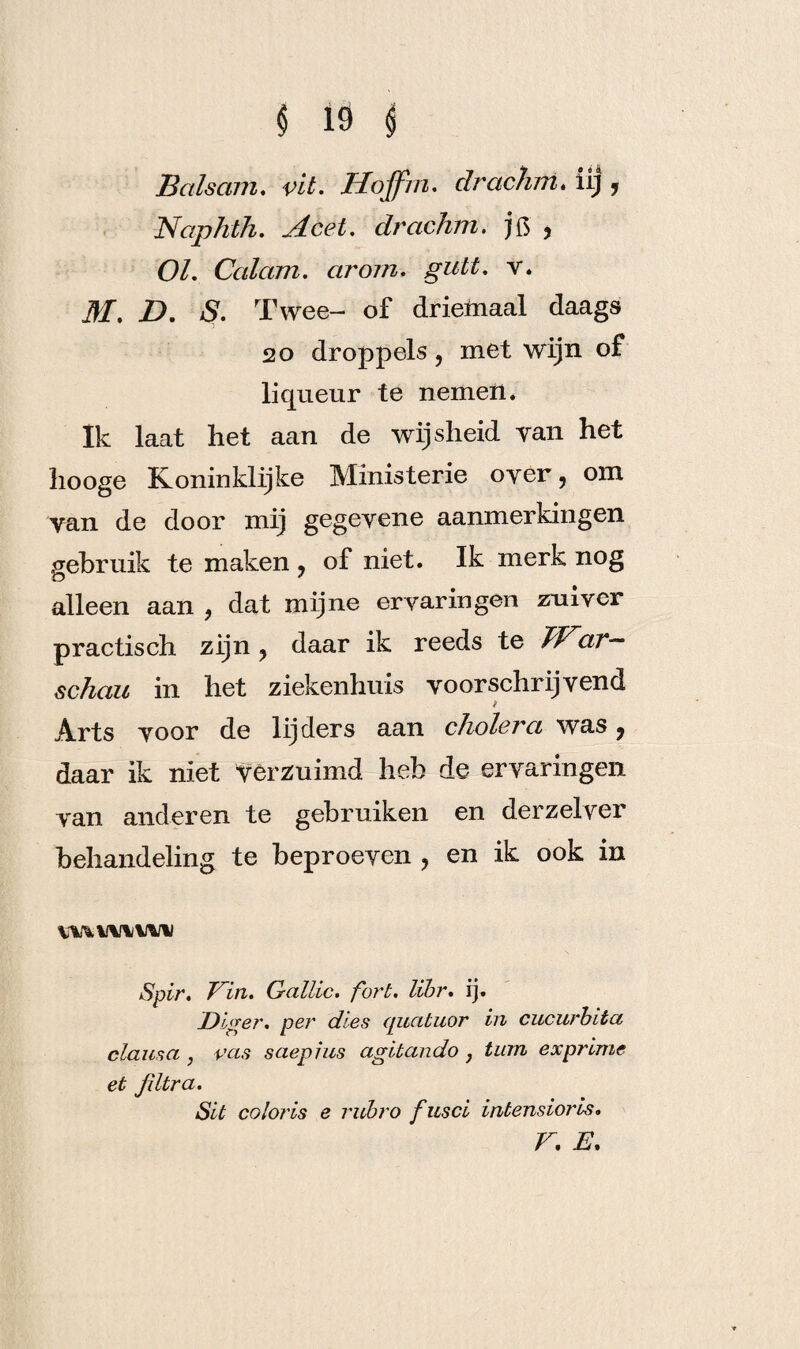 Balsam. vit. Hojfin. clrachm. iij 5 Naphth. Acei. drachm. jft ? O/. Calam. cirorn. guit. v. M. D. S. T wee- of driemaal daags 20 droppels, met wijn of liqueur te nemen. Ik laat het aan de wijsheid van het hooge Koninklijke Ministerie over, om yan de door mij gegeyene aanmerkingen gebruik te maken ? of niet. Ik merk nog alleen aan 9 dat mijne ervaringen zuiver practisch zijn ? daar ik reeds te Jï^ar— schau in het ziekenhuis voorschrijvend ï Arts voor de lijders aan cholera was 9 daar ik niet verzuimd heb de ervaringen van anderen te gebruiken en der zei ver behandeling te beproeven ? en ik ook in vmivu^i Spir. Tin. Gattic. fort. libr. ij. Diger. per dies quatuor in cucurbita clausa , vas saepius agitando , turn ex prime et Jiltra. SU coloris e rubro fusci intensioris. r. e.