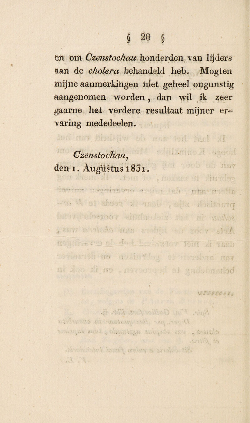 ën om Czenstöchau honderden yan lijders aan de cholera behandeld heb. Mogten mijne aanmerkingen niet geheel ongunstig aangenomen worden, dan wil ik zeer gaarne het verdere resultaat mijner er¬ varing mededeelen. Czenstöchau? den i. Augustus i83i. v. • v f r* - • ; - > . i