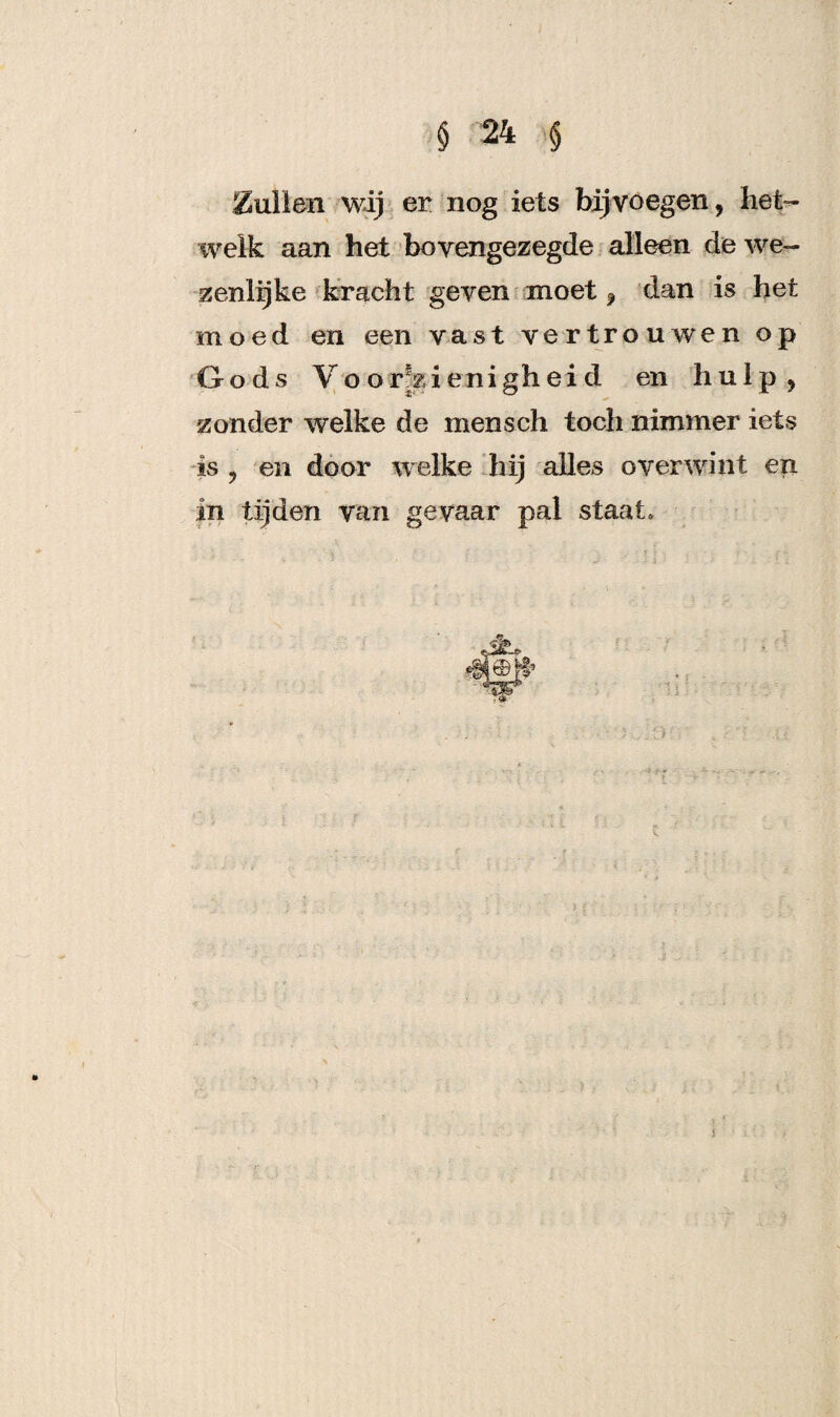 bullen wij er nog iets bijvoegen, het¬ welk aan het bovengezegde alleen de we¬ zenlijke kracht geven moet, dan is het moed en een vast vertrouwen op Gods Voorzienigheid en hulp, zonder welke de mensch toch nimmer iets is , en door welke hij alles o ver wint en in tijden van gevaar pal staat. 5