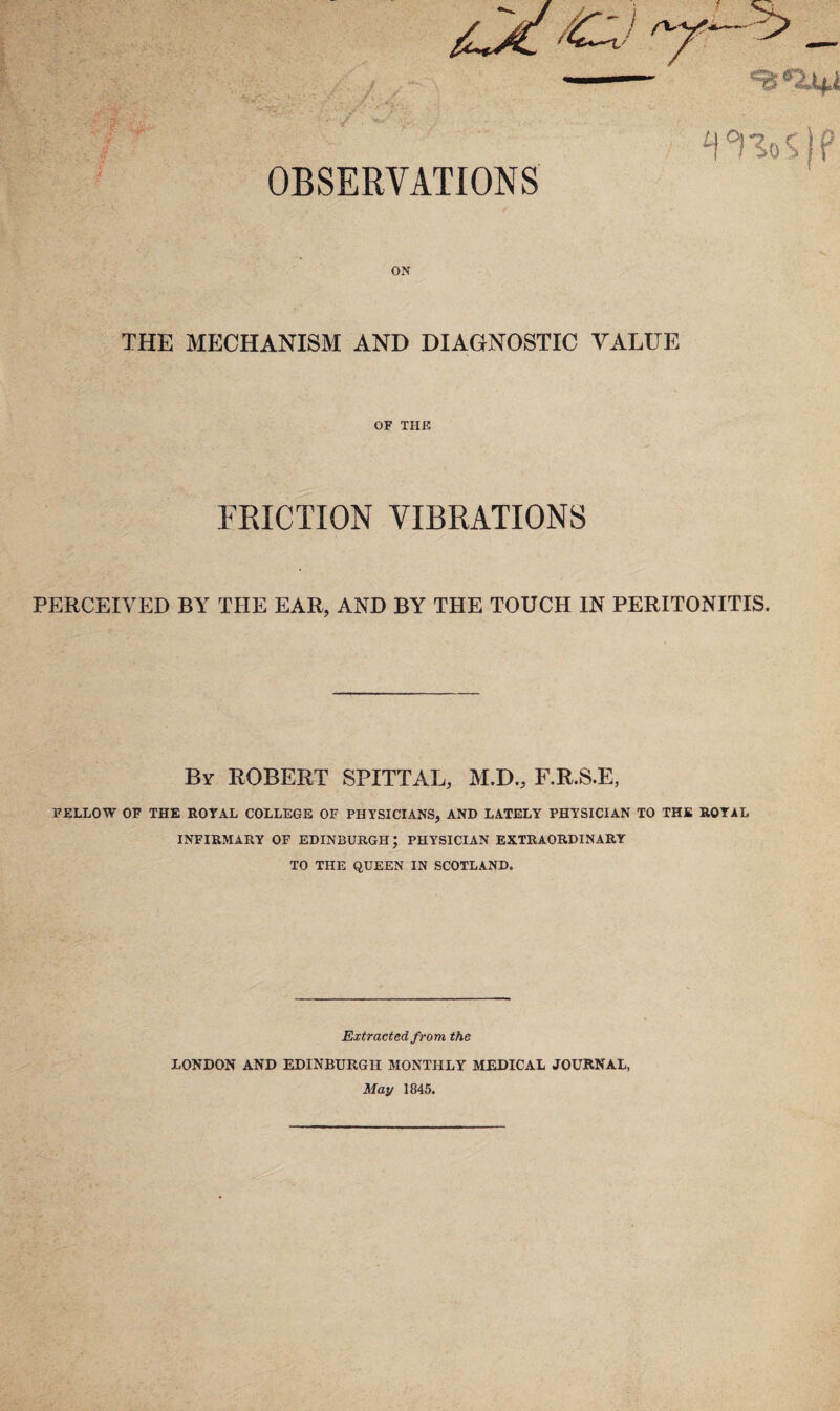 Hsk' / OBSERVATIONS WoS P ON THE MECHANISM AND DIAGNOSTIC VALUE OF THE FRICTION VIBRATIONS PERCEIVED BY THE EAR, AND BY THE TOUCH IN PERITONITIS. By ROBERT SPITTAL, M.D., F.R.S.E, FELLOW OF THE ROYAL COLLEGE OF PHYSICIANS, AND LATELY PHYSICIAN TO THE ROYAL INFIRMARY OF EDINBURGH; PHYSICIAN EXTRAORDINARY TO THE QUEEN IN SCOTLAND. Extracted from the LONDON AND EDINBURGH MONTHLY MEDICAL JOURNAL, May 1845.