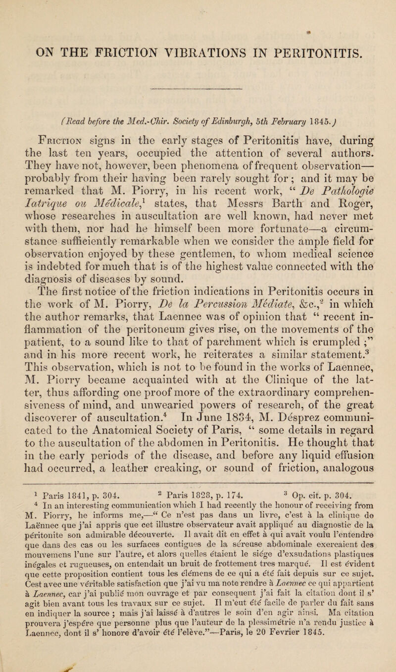 (Read before the Med.-Qhir. Society of Edinburgh, 5th February 1845.^ Friction signs in the early stages of Peritonitis have, during the last ten years, occupied the attention of several authors. They have not, however, been phenomena of frequent observation— probably from their having been rarely sought for; and it may be remarked that M. Piorry, in his recent work, u De Pathologie Iatrique ou Medicale,* states, that Messrs Barth and Roger, whose researches in auscultation are well known, had never met with them, nor had he himself been more fortunate—a circum¬ stance sufficiently remarkable when we consider the ample field for observation enjoyed by these gentlemen, to whom medical science is indebted for much that is of the highest value connected with the diagnosis of diseases by sound. The first notice of the friction indications in Peritonitis occurs in the work of M. Piorry, De la Percussion Mediate, &c.,‘2 in which the author remarks, that Laennec was of opinion that “ recent in¬ flammation of the peritoneum gives rise, on the movements of the patient, to a sound like to that of parchment which is crumpled and in his more recent work, he reiterates a similar statement.3 This observation, which is not to be found in the works of Laennec, M. Piorry became acquainted with at the Clinique of the lat¬ ter, thus affording one proof more of the extraordinary comprehen¬ siveness of mind, and unwearied powers of research, of the great discoverer of auscultation.4 In June 1834, M. Desprez communi¬ cated to the Anatomical Society of Paris, “ some details in regard to the auscultation of the abdomen in Peritonitis. He thought that in the early periods of the disease, and before any liquid effusion had occurred, a leather creaking, or sound of friction, analogous 1 Paris 1841, p. 304. 2 Paris 1828, p. 174. 3 Op. cit. p. 304. 4 In an interesting communication which I had recently the honour of receiving from M. Piorry, he informs me,—“ Ce n’est pas dans un livre, c’est a la clinique de Laennec que j’ai appris que cet illustre observateur avait applique au diagnostic de la peritonite son admirable decouverte. II avait dit en effet a qui avait voulu 1’entendre que dans des cas ou les surfaces contigues de la sereuse abdominale exercaient des mouvemens l’une sur l’autre, et alors quelles etaient le siege d’exsudations plastiques inegales et rugueuses, on entendait un bruit de frottement tres marque. II est evident que cette proposition contient tous les e'lemens de ce qui a ete fait depuis sur ce sujet. Cest avec une veritable satisfaction que j’ai vu ma note rendre a Laennec ce qui appartient a Laennec, car j’ai publie mon ouvrage et par consequent j’ai fait la citation dont il s’ agit bien avant tous les travaux sur ce sujet. II m’eut ete facile de parler du fait sans en indiquer la source ; mais j’ai laisse a d’autres le soin d’en agir ainsi. Ma citation prouvera j’espere que personne plus que l’auteur de la plessime'trie n’a rendu justice a Laennec, dont il s’ honore d’avoir l’eleve.”—Paris, le 20 Fevrier 1845.