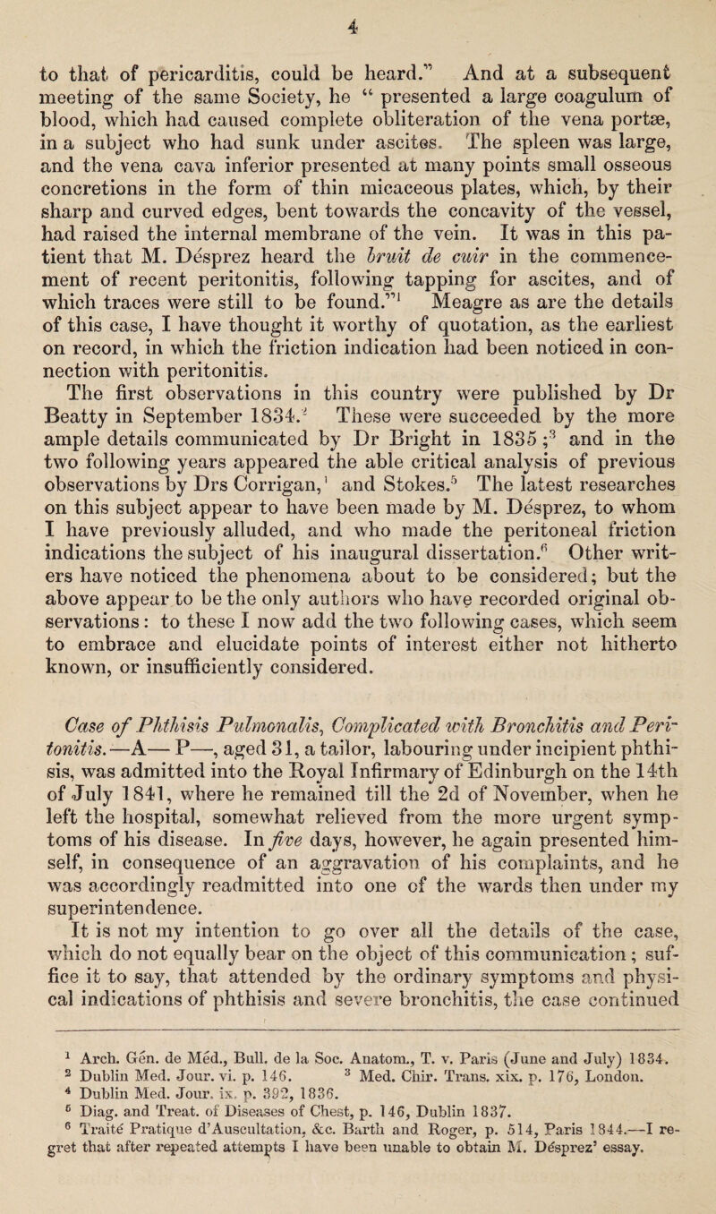 to that of pericarditis, could be heard.1’ And at a subsequent meeting of the same Society, he u presented a large coagulum of blood, which had caused complete obliteration of the vena portse, in a subject who had sunk under ascites. The spleen was large, and the vena cava inferior presented at many points small osseous concretions in the form of thin micaceous plates, which, by their sharp and curved edges, bent towards the concavity of the vessel, had raised the internal membrane of the vein. It was in this pa¬ tient that M. Desprez heard the bruit de cuir in the commence¬ ment of recent peritonitis, following tapping for ascites, and of which traces were still to be found.”1 Meagre as are the details of this case, I have thought it worthy of quotation, as the earliest on record, in which the friction indication had been noticed in con¬ nection with peritonitis. The first observations in this country were published by Dr Beatty in September 1834.* These were succeeded by the more ample details communicated by Dr Bright in 1835 ;* 3 4 and in the two following years appeared the able critical analysis of previous observations by Drs Corrigan,' and Stokes.5 The latest researches on this subject appear to have been made by M. Desprez, to whom I have previously alluded, and who made the peritoneal friction indications the subject of his inaugural dissertation.6 Other writ¬ ers have noticed the phenomena about to be considered; but the above appear to be the only authors who have recorded original ob¬ servations : to these I now add the two following cases, which seem to embrace and elucidate points of interest either not hitherto known, or insufficiently considered. Case of Phthisis Pulmonalis, Complicated with Bronchitis and Peri tonitis.—A— P—, aged 31, a tailor, labouring under incipient phthi¬ sis, was admitted into the Royal Infirmary of Edinburgh on the 14th of July 1841, where he remained till the 2d of November, when he left the hospital, somewhat relieved from the more urgent symp¬ toms of his disease. In five days, however, he again presented him¬ self, in consequence of an aggravation of his complaints, and he was accordingly readmitted into one of the wards then under my superintendence. It is not my intention to go over all the details of the case, which do not equally bear on the object of this communication ; suf¬ fice it to say, that attended by the ordinary symptoms and physi¬ cal indications of phthisis and severe bronchitis, the case continued 1 Arch. Gen. de Med., Bull, de la Soc. Anatom., T. v. Paris (June and July) 1834. 2 Dublin Med. Jour. vi. p. 146. 3 Med. Chir. Trans, xix. p. 176, London. 4 Dublin Med. Jour. ix. p. 392, 1836. 5 Diag. and Treat, of Diseases of Chest, p. 146, Dublin 1837. 6 Traite Pratique d’Auscultation, &c. Barth and Roger, p. 514, Paris 1844.—I re¬ gret that after repeated attempts I have been unable to obtain M. Desprez’ essay.