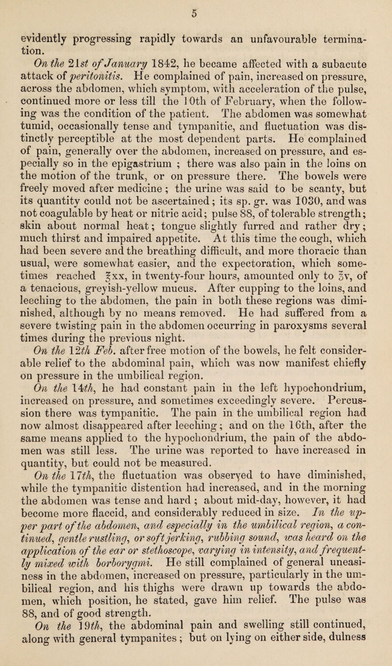 evidently progressing rapidly towards an unfavourable termina¬ tion. On the 21 st of January 1842, he became affected with a subacute attack of 'peritonitis. He complained of pain, increased on pressure, across the abdomen, which symptom, with acceleration of the pulse, continued more or less till the 10th of February, when the follow¬ ing was the condition of the patient. The abdomen was somewhat tumid, occasionally tense and tympanitic, and fluctuation was dis¬ tinctly perceptible at the most dependent parts. He complained of pain, generally over the abdomen, increased on pressure, and es¬ pecially so in the epigastrium ; there was also pain in the loins on the motion of the trunk, or on pressure there. The bowels were freely moved after medicine ; the urine was said to be scanty, but its quantity could not be ascertained; its sp. gr. was 1030, and was not coagulable by heat or nitric acid; pulse 88, of tolerable strength; skin about normal heat; tongue slightly furred and rather dry; much thirst and impaired appetite. At this time the cough, which had been severe and the breathing difficult, and more thoracic than usual, were somewhat easier, and the expectoration, which some¬ times reached f xx, in twenty-four hours, amounted only to §v, of a tenacious, greyish-yellow mucus. After cupping to the loins, and leeching to the abdomen, the pain in both these regions was dimi¬ nished, although by no means removed. He had suffered from a severe twisting pain in the abdomen occurring in paroxysms several times during the previous night. On the 12th Feb. after free motion of the bowels, he felt consider¬ able relief to the abdominal pain, which was now manifest chiefly on pressure in the umbilical region. On the 14th, he had constant pain in the left hypochondrium, increased on pressure, and sometimes exceedingly severe. Percus¬ sion there was tympanitic. The pain in the umbilical region had now almost disappeared after leeching; and on the 16th, after the same means applied to the hypochondrium, the pain of the abdo¬ men was still less. The urine was reported to have increased in quantity, but could not be measured. On the \lth, the fluctuation was obseryed to have diminished, while the tympanitic distention had increased, and in the morning the abdomen was tense and hard ; about mid-day, however, it had become more flaccid, and considerably reduced in size. In the up¬ per part of the abdomen, and especially in the umbilical region, a con¬ tinued, gentle rustling, or soft jerking, rubbing sound, was heard on the application of the ear or stethoscope, varying in intensity, and frequent¬ ly mixed with borborygmi. He still complained of general uneasi¬ ness in the abdomen, increased on pressure, particularly in the um¬ bilical region, and his thighs were drawn up towards the abdo¬ men, which position, he stated, gave him relief. The pulse was 88, and of good strength. On tie 1 §th, the abdominal pain and swelling still continued, along with general tympanites ; but on lying on either side, dulness