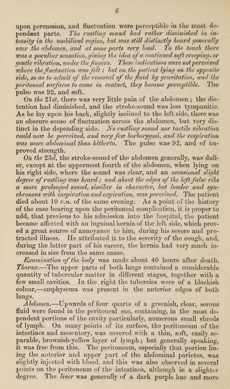 upon percussion, and fluctuation were perceptible in the most de¬ pendent parts. The rustling sound had rather diminished in in¬ tensity in the umbilical region, but was still distinctly heard generally over the abdomen, and at some parts very loud. To the touch there was a peculiar sensation, giving the idea of a continued soft creeping, or gentle vibration, under the fingers. These indications were not perceived where the fluctuation was felt; but on the patient lying on the opposite side, so as to admit of the removal of the fluid by gravitation, and the peritoneal surfaces to come in contact, they became perceptible. The pulse was 92, and soft. On the 21s/, there was very little pain of the abdomen ; the dis¬ tention had diminished, and the stroke-sound was less tympanitic. As he lay upon his back, slightly inclined to the left side, there was an obscure sense of fluctuation across the abdomen, but very dis¬ tinct in the depending side. No rustling sound nor tactile vibration could now be perceived, and very few borborygmi, and the respiration ivas more abdominal than hitherto. The pulse w~as 92, and of im¬ proved strength. On the 23d, the stroke-sound of the abdomen generally, was dull¬ er, except at the uppermost fourth of the abdomen, when lying on his right side, where the sound was clear, and an occasional slight degree of rustling was heard; and about the edges of the left false ribs a more prolonged sound, similar in character, but louder and syn¬ chronous with inspiration and expiration, was perceived. The patient died about 10 p.m. of the same evening. As a point of the history of the case bearing upon the peritoneal complication, it is proper to add, that previous to his admission into the hospital, the patient became affected with an inguinal hernia of the left side, which prov¬ ed a great source of annoyance to him, during his severe and pro¬ tracted illness. He attributed it to the severity of the cough, and, during the latter part of his career, the hernia had very much in¬ creased in size from the same cause. Examination of the body was made about 40 hours after death. Thorax.—The upper parts of both lungs contained a considerable quantity of tubercular matter in different stages, together with a few small cavities. In the right the tubercles wrere of a blackish colour,—emphysema was present in the anterior edges of both lungs. Abdomen.—Upwards of four quarts of a greenish, clear, serous fluid were found in the peritoneal sac, containing, in the most de¬ pendent portions of the cavity particularly, numerous small shreds of lymph. On many points of its surface, the peritoneum of the intestines and mesentery, was covered with a thin, soft, easily se¬ parable, brownish-yellow layer of lymph; but generally speaking, it was free from this. The peritoneum, especially that portion lin¬ ing the anterior and upper part of the abdominal parietes, was slightly injected with blood, and this was also observed in several points on the peritoneum of the intestines, although in a slighter degree. The liver was generally of a dark purple hue and more