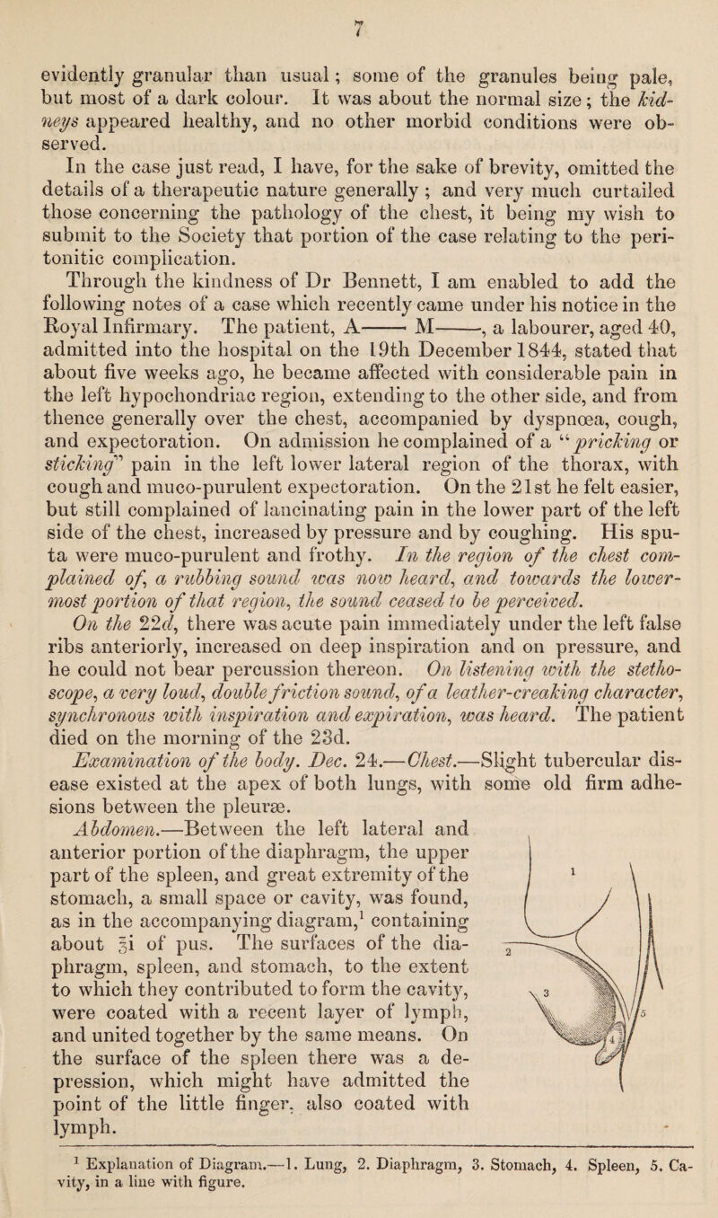 9j evidently granular than usual; some of the granules being pale, but most of a dark colour. It was about the normal size; the kid¬ neys appeared healthy, and no other morbid conditions were ob¬ served. In the case just read, I have, for the sake of brevity, omitted the details of a therapeutic nature generally ; and very much curtailed those concerning the pathology of the chest, it being my wish to submit to the Society that portion of the case relating to the peri- tonitic complication. Through the kindness of Dr Bennett, I am enabled to add the following notes of a case which recently came under his notice in the Royal Infirmary. The patient, A-M-, a labourer, aged 40, admitted into the hospital on the 19th December 1844, stated that about five weeks ago, he became affected with considerable pain in the left hypochondriac region, extending to the other side, and from thence generally over the chest, accompanied by dyspnoea, cough, and expectoration. On admission he complained of a “pricking or stickingpain in the left lower lateral region of the thorax, with cough and muco-purulent expectoration. On the 21st he felt easier, but still complained of lancinating pain in the lower part of the left side of the chest, increased by pressure and by coughing. His spu¬ ta were muco-purulent and frothy. In the region of the chest com¬ plained of a rubbing sound was now heard, and towards the lower¬ most portion of that region, the sound ceased to be perceived. On the 22cl, there was acute pain immediately under the left false ribs anteriorly, increased on deep inspiration and on pressure, and he could not bear percussion thereon. On listening with the stetho¬ scope, a very loud, double friction sound, of a leather-creaking character, synchronous with inspiration and expiration, was heard. The patient died on the morning of the 23d. Examination of the body. Dec. 24.—Chest.—Slight tubercular dis¬ ease existed at the apex of both lungs, with some old firm adhe¬ sions between the pleurse. Abdomen.—Between the left lateral and anterior portion of the diaphragm, the upper part of the spleen, and great extremity of the stomach, a small space or cavity, was found, as in the accompanying diagram,1 containing about §i of pus. The surfaces of the dia¬ phragm, spleen, and stomach, to the extent to which they contributed to form the cavity, were coated with a recent layer of lymph, and united together by the same means. On the surface of the spleen there was a de¬ pression, which might have admitted the point of the little finger, also coated with lymph. 1 Explanation of Diagram.—1. Lung, 2. Diaphragm, 3. Stomach, 4. Spleen, 5. Ca¬ vity, in a line with figure.