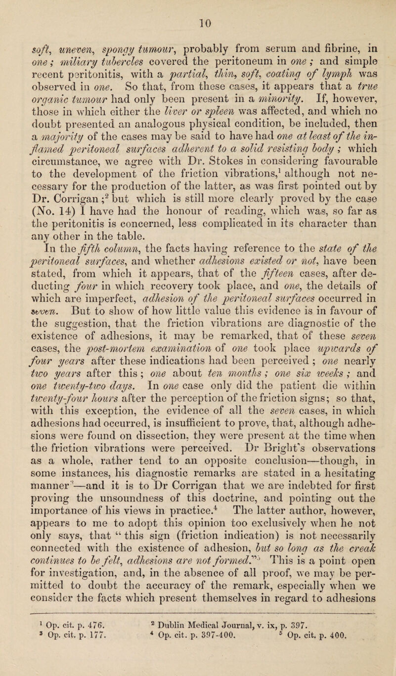 soft, uneven, spongy tumour, probably from serum and fibrine, in one; miliary tubercles covered the peritoneum in one ; and simple recent peritonitis, with a partial, thm, soft, coating of lymph was observed in one. So that, from these cases, it appears that a true organic tumour had only been present in a minority. If, however, those in which either the liver or spleen was affected, and which no doubt presented an analogous physical condition, be included, then a majority of the cases may be said to have had one at least of the in¬ flamed peritoneal surfaces adherent to a solid resisting body ; which circumstance, we agree with Dr. Stokes in considering favourable to the development of the friction vibrations,1 although not ne¬ cessary for the production of the latter, as was first pointed out by Dr. Corrigan ;2 but which is still more clearly proved by the case (No. 14) 1 have had the honour of reading, which was, so far as the peritonitis is concerned, less complicated in its character than any other in the table. In the fifth column, the facts having reference to the state of the peritoneal surfaces, and whether adhesions existed or not, have been stated, from which it appears, that of the fifteen cases, after de¬ ducting four in which recovery took place, and one, the details of which are imperfect, adhesion of the peritoneal surfaces occurred in itvm. But to show of how little value this evidence is in favour of the suggestion, that the friction vibrations are diagnostic of the existence of adhesions, it may be remarked, that of these seven cases, the post-mortem examination of one took place upwards of four years after these indications had been perceived ; one nearly two years after this; one about ten months ; one six 'weeks ; and one twenty-two days. In one case only did the patient die within itwenty-four hours after the perception of the friction signs; so that, with this exception, the evidence of all the seven cases, in which adhesions had occurred, is insufficient to prove, that, although adhe¬ sions were found on dissection, they were present at the time when the friction vibrations were perceived. Dr Bright's observations as a whole, rather tend to an opposite conclusion-—though, in some instances, his diagnostic remarks are stated in a hesitating manner '—and it is to Dr Corrigan that we are indebted for first proving the unsoundness of this doctrine, and pointing out the importance of his views in practice.* 4 The latter author, however, appears to me to adopt this opinion too exclusively when he not only says, that “ this sign (friction indication) is not necessarily connected with the existence of adhesion, but so long as the creak continues to be felt, adhesions are not formedThis is a point open for investigation, and, in the absence of all proof, we may be per¬ mitted to doubt the accuracy of the remark, especially when we consider the facts which present themselves in regard to adhesions 1 Op. cit. p. 4/6. 3 Op. cit. p. 177. 2 Dublin Medical Journal, v. ix, p. 397. 4 Op. cit. p. 397-400. 5 Op. cit. p. 400.