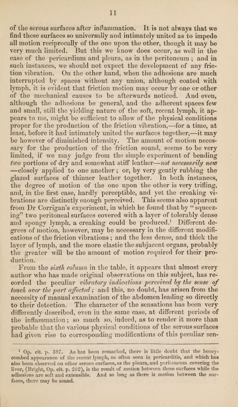 of tlie serous surfaces after inflammation. It is not always that we find these surfaces so universally and intimately united as to impede all motion reciprocally of the one upon the other, though it may be very much limited. But this we know does occur, as well in the case of the pericardium and pleura, as in the peritoneum ; and in such instances, we should not expect the development of any fric¬ tion vibration. On the other hand, when the adhesions are much interrupted by spaces without any union, although coated with lymph, it is evident that friction motion may occur by one or other of the mechanical causes to be afterwards noticed. And even, although the adhesions be general, and the adherent spaces few and small, still the yielding nature of the soft, recent lymph, it ap¬ pears to me, might be sufficient to allow of the physical conditions proper for the production of the friction vibration,—for a time, at least, before it had intimately united the surfaces together,—it may be however of diminished intensity. The amount of motion neces¬ sary for the production of the friction sound, seems to be very limited, if we may judge from the simple experiment of bending two portions of dry and somewhat stiff leather—not necessarily new —closely applied to one another ; or, by very gently rubbing the glazed surfaces of thinner leather together. In both instances, the degree of motion of the one upon the other is very trifling, and, in the first case, hardly perceptible, and yet the creaking vi¬ brations are distinctly enough perceived. This seems also apparent from Dr Corrigan's experiment, in which he found that by “ squeez¬ ing two peritoneal surfaces covered with a layer of tolerably dense and spongy lymph, a creaking could be produced.1 Different de¬ grees of motion, however, may be necessary in the different modifi¬ cations of the friction vibrations ; and the less dense, and thick the layer of lymph, and the more elastic the subjacent organs, probably the greater will be the amount of motion required for their pro¬ duction. From the sixth column in the table, it appears that almost every author who has made original observations on this subject, has re¬ corded the peculiar vibratory indications perceived by the sense of touch over the part affected; and this, no doubt, has arisen from the necessity of manual examination of the abdomen leading so directly to their detection. The character of the sensations has been very differently described, even in the same case, at different periods of the inflammation ; so much so, indeed, as to render it more than probable that the various physical conditions of the serous surfaces had given rise to corresponding modifications of this peculiar sen- 1 Op. cit. p. 397. As has been remarked, there is little doubt that the honey¬ combed appearance of the recent lymph, so often seen in pericarditis, and which has also been observed on other serous surfaces, as the pleura, and peritoneum covering the liver, (Bright, Op. cit. p. 202), is the result of motion between these surfaces while the adhesions are soft and extensible. And so long as there is motion between the sur¬ faces, there may be sound.