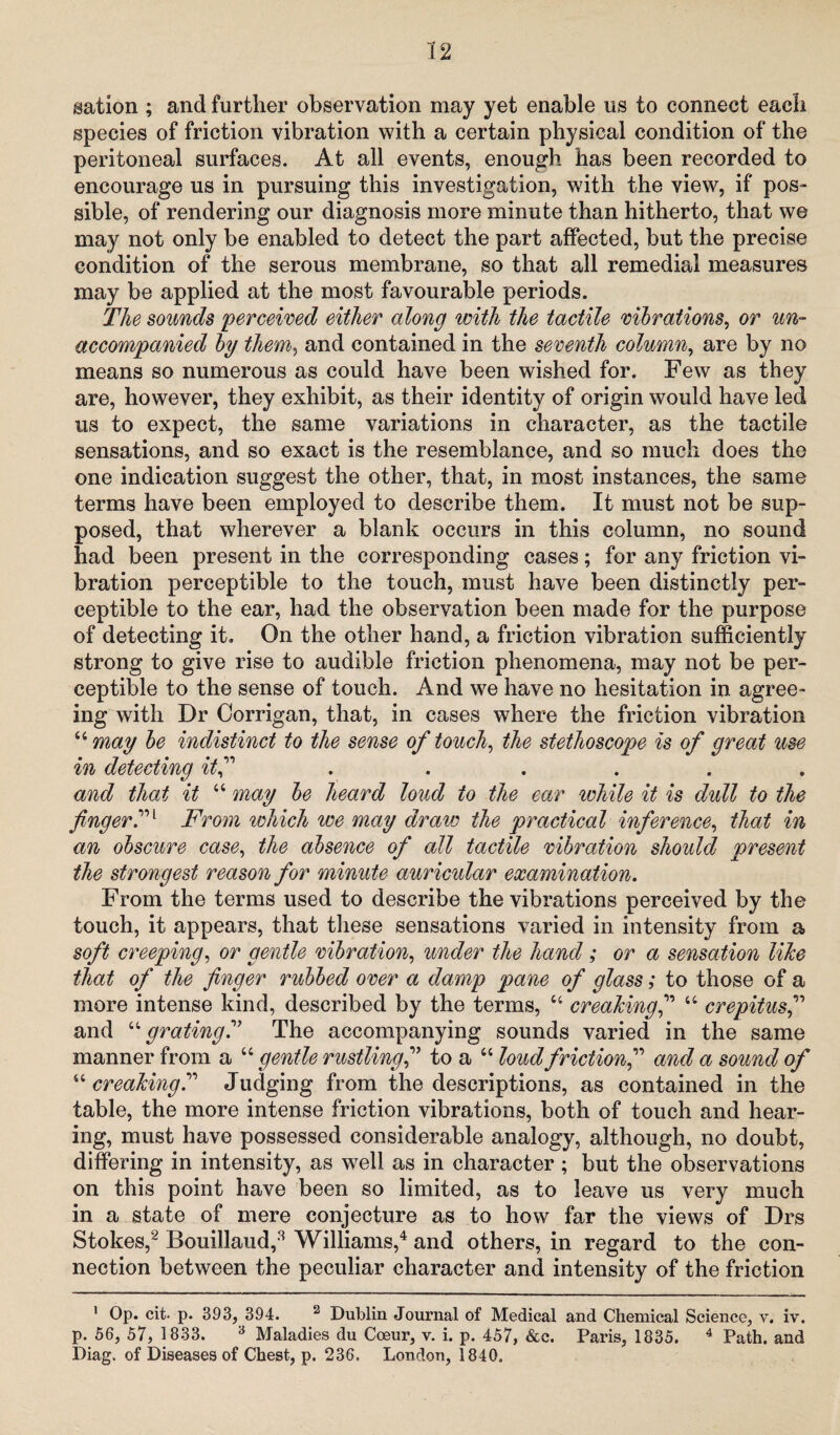 sation ; and further observation may yet enable us to connect each species of friction vibration with a certain physical condition of the peritoneal surfaces. At all events, enough has been recorded to encourage us in pursuing this investigation, with the view, if pos¬ sible, of rendering our diagnosis more minute than hitherto, that we may not only be enabled to detect the part affected, but the precise condition of the serous membrane, so that all remedial measures may be applied at the most favourable periods. The sounds perceived either along with the tactile mirations, or un¬ accompanied by them, and contained in the seventh column, are by no means so numerous as could have been wished for. Few as they are, however, they exhibit, as their identity of origin would have led us to expect, the same variations in character, as the tactile sensations, and so exact is the resemblance, and so much does the one indication suggest the other, that, in most instances, the same terms have been employed to describe them. It must not be sup¬ posed, that wherever a blank occurs in this column, no sound had been present in the corresponding cases; for any friction vi¬ bration perceptible to the touch, must have been distinctly per¬ ceptible to the ear, had the observation been made for the purpose of detecting it. On the other hand, a friction vibration sufficiently strong to give rise to audible friction phenomena, may not be per¬ ceptible to the sense of touch. And we have no hesitation in agree¬ ing with Dr Corrigan, that, in cases where the friction vibration “may be indistinct to the sense of touch, the stethoscope is of great use in detecting itf ...... and that it “ may be heard loud to the ear while it is dull to the fingerFrom which we may dravc the practical inference, that in an obscure case, the absence of all tactile vibration should present the strongest reason for minute auricular examination. From the terms used to describe the vibrations perceived by the touch, it appears, that these sensations varied in intensity from a soft creeping, or gentle vibration, under the hand; or a sensation like that of the finger rubbed over a damp pane of glass; to those of a more intense kind, described by the terms, u creakingf “ crepitusf and “grating? The accompanying sounds varied in the same manner from a “ gentle rustling,” to a “ loud friction,” and a sound of “ creakingJudging from the descriptions, as contained in the table, the more intense friction vibrations, both of touch and hear¬ ing, must have possessed considerable analogy, although, no doubt, differing in intensity, as well as in character ; but the observations on this point have been so limited, as to leave us very much in a state of mere conjecture as to how far the views of Drs Stokes,1 2 Bouillaud,8 Williams,4 and others, in regard to the con¬ nection between the peculiar character and intensity of the friction 1 Op. cit- p. 393, 394. 2 Dublin Journal of Medical and Chemical Science, v. iv. p. 56, 57, 1833. 3 Maladies du Cceur, v. i. p. 457, See. Paris, 1835. 4 Path, and Diag. of Diseases of Chest, p. 236. London, 1840.