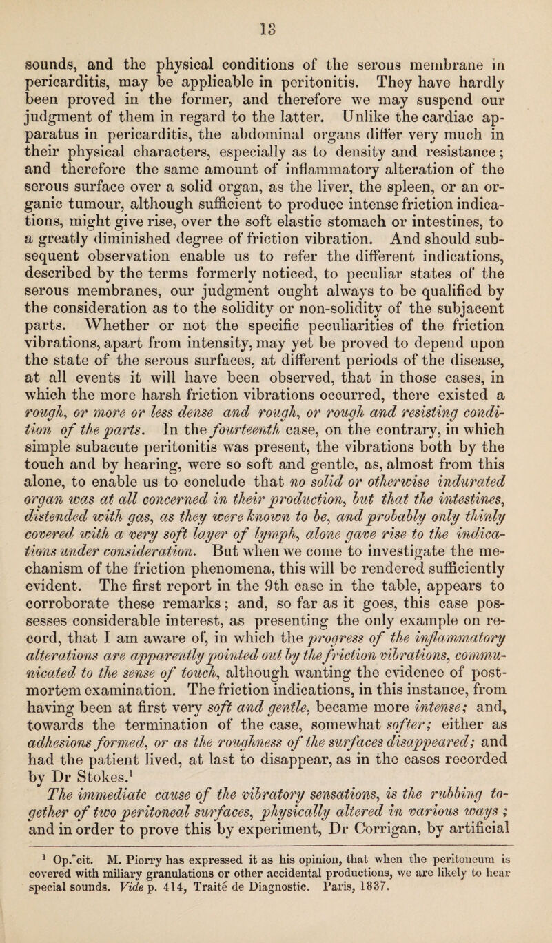 sounds, and the physical conditions of the serous membrane in pericarditis, may be applicable in peritonitis. They have hardly been proved in the former, and therefore we may suspend our judgment of them in regard to the latter. Unlike the cardiac ap¬ paratus in pericarditis, the abdominal organs differ very much in their physical characters, especially as to density and resistance; and therefore the same amount of inflammatory alteration of the serous surface over a solid organ, as the liver, the spleen, or an or¬ ganic tumour, although sufficient to produce intense friction indica¬ tions, might give rise, over the soft elastic stomach or intestines, to a greatly diminished degree of friction vibration. And should sub¬ sequent observation enable us to refer the different indications, described by the terms formerly noticed, to peculiar states of the serous membranes, our judgment ought always to be qualified by the consideration as to the solidity or non-solidity of the subjacent parts. Whether or not the specific peculiarities of the friction vibrations, apart from intensity, may yet be proved to depend upon the state of the serous surfaces, at different periods of the disease, at all events it will have been observed, that in those cases, in which the more harsh friction vibrations occurred, there existed a rough, or more or less dense and rough, or rough and resisting condi¬ tion of the parts. In the fourteenth case, on the contrary, in which simple subacute peritonitis was present, the vibrations both by the touch and by hearing, were so soft and gentle, as, almost from this alone, to enable us to conclude that no solid or otherwise indurated organ was at all concerned in their production, but that the intestines, distended with gas, as they were known to be, and probably only thinly covered with a very soft layer of lymph, alone gave rise to the indica¬ tions under consideration. But when we come to investigate the me¬ chanism of the friction phenomena, this will be rendered sufficiently evident. The first report in the ,9th case in the table, appears to corroborate these remarks; and, so far as it goes, this case pos¬ sesses considerable interest, as presenting the only example on re¬ cord, that I am aware of, in which the progress of the inflammatory alterations are apparently pointed out by the friction vibrations, commu¬ nicated to the sense of touch, although wanting the evidence of post¬ mortem examination. The friction indications, in this instance, from having been at first very soft and gentle, became more intense; and, towards the termination of the case, somewhat softer; either as adhesions formed, or as the roughness of the surfaces disappeared; and had the patient lived, at last to disappear, as in the cases recorded by Dr Stokes.1 The immediate cause of the vibratory sensations, is the rubbing to¬ gether of two peritoneal surfaces, physically altered in various ways ; and in order to prove this by experiment, Dr Corrigan, by artificial 1 Op/cit. M. Piorry has expressed it as his opinion, that when the peritoneum is covered with miliary granulations or other accidental productions, we are likely to hear special sounds. Vide p. 414, Traite de Diagnostic. Paris, 1837.