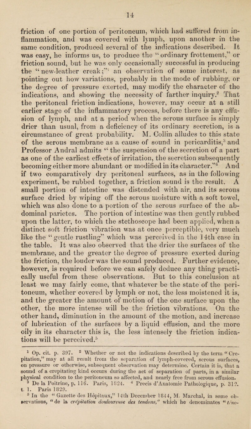 friction of one portion of peritoneum, which had suffered from in¬ flammation, and was covered with lymph, upon another in the same condition, produced several of the indications described. It was easy, he informs us, to produce the “ordinary frottement,” or friction sound, but he was only occasionally successful in producing the “new-leather creak;”1 an observation of some interest, as pointing out how variations, probably in the mode of rubbing, or the degree of pressure exerted, may modify the character of the indications, and showing the necessity of farther inquiry.2 That the peritoneal friction indications, however, may occur at a still earlier stage of the inflammatory process, before there is any effu¬ sion of lymph, and at a period when the serous surface is simply drier than usual, from a deficiency of its ordinary secretion, is a circumstance of great probability. M. Collin adiudes to this state of the serous membrane as a cause of sound in pericarditis,3 and Professor Andral admits u the suspension of the secretion of a part as one of the earliest effects of irritation, the secretion subsequently becoming either more abundant or modified in its character.”1 And if two comparatively dry peritoneal surfaces, as in the following experiment, be rubbed together, a friction sound is the result. A small portion of intestine was distended with air, and its serous surface dried by wiping off the serous moisture with a soft towel, which was also done to a portion of the serous surface of the ab¬ dominal parietes. The portion of intestine'was then gently rubbed upon the latter, to which the stethoscope had been applied, when a distinct soft friction vibration was at once perceptible, very much like the “gentle rustling” which was perceived in the 14th case in the table. It was also observed that the drier the surfaces of the membrane, and the greater the degree of pressure exerted during the friction, the louder was the sound produced. Further evidence, however, is required before we can safely deduce any thing practi¬ cally useful from these observations. But to this conclusion at least we may fairly come, that whatever be the state of the peri¬ toneum, whether covered by lymph or not, the less moistened it is, and the greater the amount of motion of the one surface upon the other, the more intense will be the friction vibrations. On the other hand, diminution in the amount of the motion, and increase of lubrication of the surfaces by a liquid effusion, and the more oily in its character this is, the less intensely the friction indica¬ tions will be perceived.5 1 Op. cit. p. 397. 2 Whether or not the indications described by the term “ Cre¬ pitation,” may at all result from the separation of lymph-covered, serous surfaces, on pressure or otherwise, subsequent observation may determine. Certain it is, that a sound of a crepitating kind occurs during the act of separation of parts, in a similar physical condition to the peritoneum so affected, and nearly free from serous effusion. 3 De la Poitrine, p. 116. Paris, 1324. 4 Precis d’Anatomic Pathologique, p, 312. t. 1. Paris 1829. 5 In the “Gazette des Hopitaux,” 14th December 1844, M. Marchal, in some ob¬ servations, “de la crepitation douloureuse des tendons,’’ which he denominates “teno-
