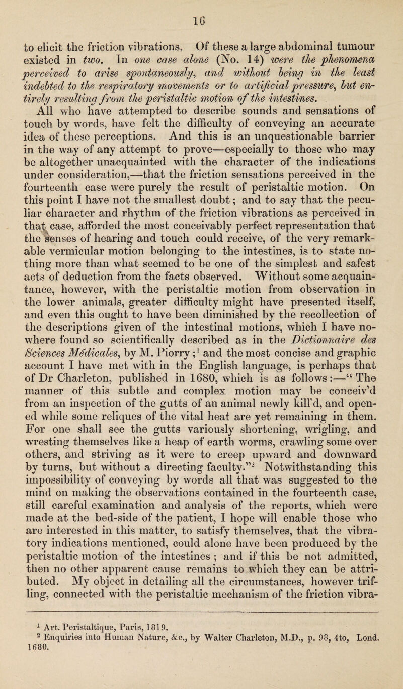 to elicit the friction vibrations. Of these a large abdominal tumour existed in two. In one case alone (No. 14) were the phenomena perceived to arise spontaneously, and without being in the least indebted to the respiratory movements or to artificial pressure, but en¬ tirely resulting from the peristaltic motion of the intestines. All who have attempted to describe sounds and sensations of touch by words, have felt the difficulty of conveying an accurate idea of these perceptions. And this is an unquestionable barrier in the way of any attempt to prove—especially to those who may be altogether unacquainted with the character of the indications under consideration,—that the friction sensations perceived in the fourteenth case were purely the result of peristaltic motion. On this point I have not the smallest doubt; and to say that the pecu¬ liar character and rhythm of the friction vibrations as perceived in that case, afforded the most conceivably perfect representation that the senses of hearing and touch could receive, of the very remark¬ able vermicular motion belonging to the intestines, is to state no¬ thing more than what seemed to be one of the simplest and safest acts of deduction from the facts observed. Without some acquain¬ tance, however, with the peristaltic motion from observation in the lower animals, greater difficulty might have presented itself, and even this ought to have been diminished by the recollection of the descriptions given of the intestinal motions, which I have no¬ where found so scientifically described as in the Dictionnaire des Sciences Medicates, by M. Piorry ;l and the most concise and graphic account I have met with in the English language, is perhaps that of Dr Charleton, published in 1680, which is as follows:—“The manner of this subtle and complex motion may be conceiv’d from an inspection of the gutts of an animal newly kill’d, and open¬ ed while some reliques of the vital heat are yet remaining in them. For one shall see the gutts variously shortening, wrigling, and wresting themselves like a heap of earth worms, crawling some over others, and striving as it were to creep upward and downward by turns, but without a directing faculty.”2 Notwithstanding this impossibility of conveying by words all that was suggested to the mind on making the observations contained in the fourteenth case, still careful examination and analysis of the reports, which were made at the bed-side of the patient, I hope will enable those who are interested in this matter, to satisfy themselves, that the vibra¬ tory indications mentioned, could alone have been produced by the peristaltic motion of the intestines ; and if this be not admitted, then no other apparent cause remains to which they can be attri¬ buted. My object in detailing all the circumstances, however trif¬ ling, connected with the peristaltic mechanism of the friction vibra- 1 Art. Peristaltique, Paris, 1819. 2 Enquiries into Human Nature, &c., by Walter Charleton, M.D., p. 98, 4to, LoncL 1680.