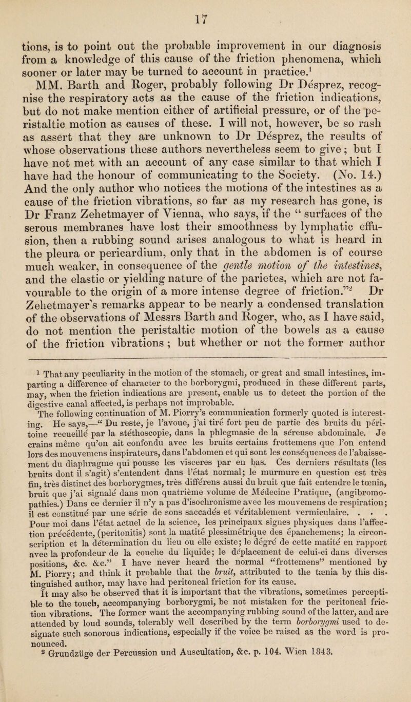 tions, is to point out the probable improvement in our diagnosis from a knowledge of this cause of the friction phenomena, which sooner or later may be turned to account in practice.1 2 MM. Barth and Roger, probably following Dr Desprez, recog¬ nise the respiratory acts as the cause of the friction indications, but do not make mention either of artificial pressure, or of the pe¬ ristaltic motion as causes of these. I will not, however, be so rash as assert that they are unknown to Dr Desprez, the results of whose observations these authors nevertheless seem to give; but I have not met with an account of any case similar to that which I have had the honour of communicating to the Society. (No. 14.) And the only author who notices the motions of the intestines as a cause of the friction vibrations, so far as my research has gone, is Dr Franz Zehetmayer of Vienna, who says, if the “ surfaces of the serous membranes have lost their smoothness by lymphatic effu¬ sion, then a rubbing sound arises analogous to what is heard in the pleura or pericardium, only that in the abdomen is of course much weaker, in consequence of the gentle motion of the intestines, and the elastic or yielding nature of the parietes, which are not fa¬ vourable to the origin of a more intense degree of friction.1,2 Dr Zelietmayers remarks appear to be nearly a condensed translation of the observations of Messrs Barth and Roger, who, as I have said, do not mention the peristaltic motion of the bowels as a cause of the friction vibrations ; but whether or not the former author 1 That any peculiarity in the motion of the stomach, or great and small intestines, im¬ parting a difference of character to the borborygmi, produced in these different parts, may, when the friction indications are present, enable us to detect the portion of the digestive canal affected, is perhaps not improbable. The following continuation of M. Piorry’s communication formerly quoted is interest¬ ing. He says,—“ Du reste, je l’avoue, j’ai tire fort peu de partie des bruits du peri- toine recueille par la stethoscopie, dans la phlegmasie de la sereuse abdominale. Je crains meme qu’on ait confondu avec les bruits certains frottemens que l’on entend lors des mouvemens inspirateurs, dans l’abdomen et qui sont les consequences de l’abaisse- ment du diapliragme qui pousse les visceres par en bas. Ces derniers resultats (les bruits dont il s’agit) s’entendent dans l’etat normal; le murmure en question est tres fin, tres distinct des borborygmes, tres diflfe'rens aussi du bruit que fait entendre le toenia, bruit que j’ai signale dans mon quatrieme volume de Medecine Pratique, (angibromo- pathies.) Dans ce dernier il n’y a pas d’isochronisme avec les mouvemens de respiration; il est constitue par une serie de sons saccades et veritablement vermiculaire. . . Pour moi dans l’etat actuel de la science, les principaux signes physiques dans l’afifec- tion precedente, (peritonitis) sont la matite plessimetrique des epanchemens; la circon- scription et la determination du lieu ou elle existe; le degre de cette matite en rapport avec la profondeur de la couche du liquide; le deplacement de celui-ci dans diverses positions, &c. &c.” I have never heard the normal ‘‘frottemens” mentioned by M. Piorry; and think it probable that the bruit, attributed to the toenia by this dis¬ tinguished author, may have had peritoneal friction for its cause. It may also be observed that it is important that the vibrations, sometimes percepti¬ ble to the touch, accompanying borborygmi, be not mistaken for the peritoneal fric¬ tion vibrations. The former want the accompanying rubbing sound of the latter, and are attended by loud sounds, tolerably well described by the term borborygmi used to de¬ signate such sonorous indications, especially if the voice be raised as the word is pro¬ nounced. 2 GrundzUge der Percussion und Auscultation, &c. p. 104. Wien 1843.