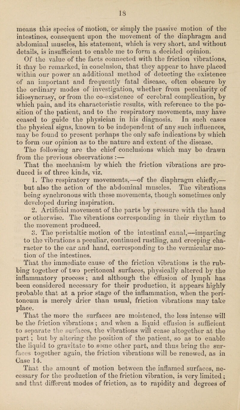 means this species of motion, or simply the passive motion of the intestines, consequent upon the movement of the diaphragm and abdominal muscles, his statement, which is very short, and without details, is insufficient to enable me to form a decided opinion. Of the value of the facts connected with the friction vibrations, it may be remarked, in conclusion, that they appear to have placed withm our power an additional method of detecting the existence of an important and frequently fatal disease, often obscure by the ordinary modes of investigation, whether from peculiarity of idiosyncrasy, or from the co-existence of cerebral complication, by which pain, and its characteristic results, with reference to the po¬ sition of the patient, and to the respiratory movements, may have ceased to guide the physician in his diagnosis. In such cases the physical signs, known to be independent of any such influences, may be found to present perhaps the only safe indications by which to form our opinion as to the nature and extent of the disease. The following are the chief conclusions which may be drawn from the previous observations : — That the^ mechanism by which the friction vibrations are pro¬ duced is of three kinds, viz. 1. The respiratory movements,—of the diaphragm chieffy,— but also the action of the abdominal muscles. The vibrations being synchronous with these movements, though sometimes only developed during inspiration. 2. Artificial movement of the parts by pressure with the hand or otherwise. The vibrations corresponding in their rhythm to the movement produced. 3. The peristaltic motion of the intestinal canal,—-imparting to the vibrations a peculiar, continued rustling, and creeping cha¬ racter to the ear and hand, corresponding to the vermicular mo¬ tion of the intestines. That the immediate cause of the friction vibrations is the rub¬ bing together of two peritoneal surfaces, physically altered by the inflammatory process ; and although the effusion of lymph has been considered necessary for their production, it appears highly probable that at a prior stage of the inflammation, when the peri¬ toneum is merely drier than usual, friction vibrations may take place. That the more the surfaces are moistened, the less intense will be the friction vibrations ; and when a liquid effusion is sufficient to separate the surfaces, the vibrations will cease altogether at the part; but by altering the position of the patient, so as to enable the liquid to gravitate to some other part, and thus bring the sur¬ faces together again, the friction vibrations will be renewed, as in Case 14. That the amount of motion between the inflamed surfaces, ne¬ cessary for the production of the friction vibration, is very limited; and that different modes of friction, as to rapidity and degrees of