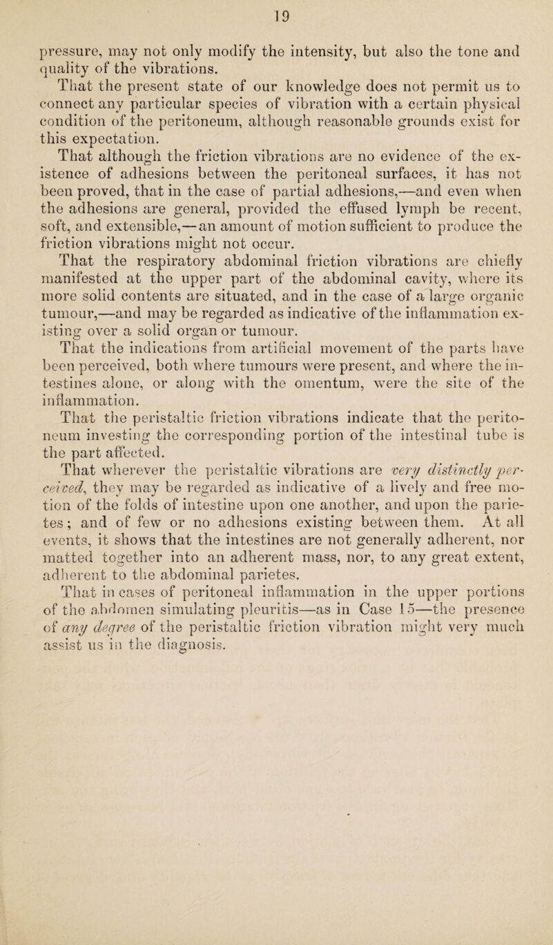 pressure, may not only modify the intensity, but also the tone and quality of the vibrations. That the present state of our knowledge does not permit us to connect any particular species of vibration with a certain physical condition of the peritoneum, although reasonable grounds exist for this expectation. That although the friction vibrations are no evidence of the ex¬ istence of adhesions between the peritoneal surfaces, it has not been proved, that in the case of partial adhesions,—and even when the adhesions are general, provided the effused lymph be recent, soft, and extensible,—an amount of motion sufficient to produce the friction vibrations might not occur. That the respiratory abdominal friction vibrations are chiefly manifested at the upper part of the abdominal cavity, where its more solid contents are situated, and in the case of a large organic tumour,—and may be regarded as indicative of the inflammation ex¬ isting over a solid organ or tumour. That the indications from artificial movement of the parts have been perceived, both where tumours were present, and where the in¬ testines alone, or along with the omentum, were the site of the inflammation. That the peristaltic friction vibrations indicate that the perito¬ neum investing the corresponding portion of the intestinal tube is the part affected. That wherever the peristaltic vibrations are very distinctly 'per¬ ceived, they may be regarded as indicative of a lively and free mo¬ tion of the folds of intestine upon one another, and upon the parie- tes; and of few or no adhesions existing between them. At all events, it shows that the intestines are not generally adherent, nor matted together into an adherent mass, nor, to any great extent, adherent to the abdominal parietes. That in cases of peritoneal inflammation in the upper portions of the abdomen simulating pleuritis—as in Case 15—the presence of any degree of the peristaltic friction vibration might very much assist us in the diagnosis.