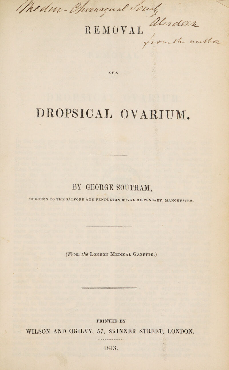 / se J? REMOVAL . r / I iS~Z-_^ / ?>Z - OF A DROPSICAL OVARIUM. BY GEORGE S0UTHA1, SdSOEON TO THE SALFORD AND PENDLETON ROYAL DISPENSARY, MANCHESTER. ■{From the London Medical Gazette.) PRINTED BY WILSON AND OGILVY, 57, SKINNER STREET, LONDON. 1843.