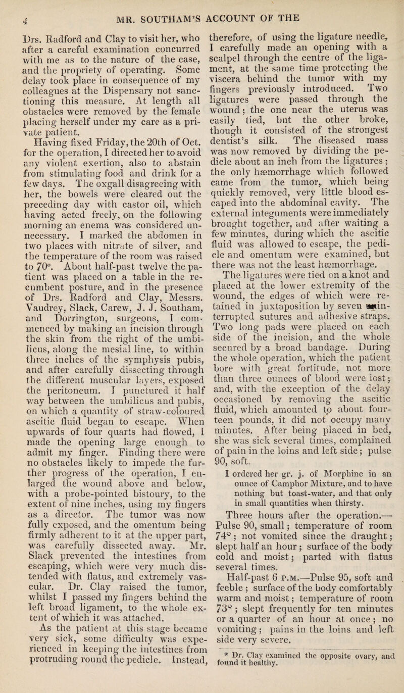 MR. SOUTIIAM’S ACCOUNT OF THE Drs. Radford and Clay to visit her, who therefore, of using the ligature needle, after a careful examination concurred I carefully made an opening with a with me as to the nature of the case, scalpel through the centre of the liga- and the propriety of operating. Some ment, at the same time protecting the delay took place in consequence of my viscera behind the tumor with my colleagues at the Dispensary not sane- fingers previously introduced. Two tioning this measure. At length all ligatures were passed through the obstacles were removed by the female wound; the one near the uterus was placing herself under my care as a pri- easily tied, but the other broke, Yate patient. though it consisted of the strongest Having fixed Friday, the 20th of Oct. dentist’s silk. The diseased mass for the opera tion, I directed her to avoid was now removed by dividing the pe¬ nny violent exertion, also to abstain dicle about an inch from the ligatures ; from stimulating food and drink for a the only haemorrhage which followed few days. The oxgall disagreeing with came from the tumor, ..which being her, the bowels were cleared out the quickly removed, very little blood es- preceding day with castor oil, which caped into the abdominal cavity. . The having acted freely, on the following external integuments were immediately morning an enema was considered un- brought together, and atter waiting a necessary. I marked the abdomen in two places with nitrate of silver, and the temperature of the room was raised to 70°. About half-past twelve the pa¬ tient was placed on a table in the re¬ cumbent posture, and in the presence of Drs. Radford and Clay, Messrs. Vaudrey, Slack, Carew, J. J. Southam, and Dorrington, surgeons, I com¬ menced by making an incision through the skin from the right of the umbi¬ licus, along the mesial line, to wdthin three inches of the symphysis pubis, and after carefully dissecting through the different muscular layers, exposed the peritoneum. I punctured it half way between the umbilicus and pubis, on which a quantity of straw’-coloured ascitic fluid began to escape. When upwards of four quarts had flowed, 1 made the opening large enough to admit my finger. Finding there were no obstacles likely to impede the fur¬ ther progress of the operation, I en¬ larged the wound above and below, with a probe-pointed bistoury, to the extent of nine inches, using my fingers as a director. The tumor was now fully exposed, and the omentum being firmly adherent to it at the upper part, was carefully dissected away. Mr. Slack prevented the intestines from escaping, which were very much dis¬ tended with flatus, and extremely vas¬ cular. Dr. Clay raised the tumor, whilst I passed my fingers behind the left broad ligament, to the wdiole ex¬ tent of which it was attached. As the patient at this stage became very sick, some difficulty was expe¬ rienced in keeping the intestines from protruding round the pedicle. Instead, few minutes, during which the ascitic fluid was allowed to escape, the pedi¬ cle and omentum wTere examined, but there wras not the least heemorrhage. The ligatures were tied on a knot and placed at the lower extremity of the wound, the edges of which were re¬ tained in juxtaposition by seven aitin- terrupted sutures and adhesive straps. Two long pads were placed on each side of the incision, and the whole secured by a broad bandage. During the whole operation, which the patient bore with great fortitude, not more than three ounces of blood were lost j and, with the exception of the delay occasioned by removing the ascitic fluid, which amounted to about four¬ teen pounds, it did not occupy many minutes. After being placed in bed, she was sick several times, complained of pain in the loins and left side; pulse 90, soft. I ordered her gr. j. of Morphine in an ounce of Camphor Mixture, and to have nothing but toast-water, and that only in small quantities when thirsty. Three hours after the operation.— Pulse 90, small; temperature of room 74° ; not vomited since the draught; slept half an hour ; surface of the body cold and moist; parted with flatus several times. Half-past 6 p.m.—Pulse 95, soft and feeble ; surface of the body comfortably warm and moist; temperature of room 73° ; slept frequently for ten minutes or a quarter of an hour at once ; no vomiting ; pains in the loins and left side very severe. * Dr. Clay examined the opposite ovarv, and found it healthy.