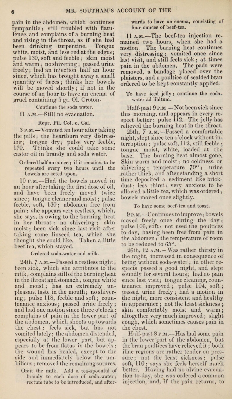 pain in the abdomen, which continues tympanitic ; still troubled with flatu¬ lence, and complains of a burning heat and rising in the throat, as if she had been drinking turpentine. Tongue white, moist, and less red at the edges; pulse 130, soft and feeble ; skin moist and warm ; no shivering; passed urine freely; had an injection half an hour since, which has brought away a small quantity of faeces; thinks her bowels will be moved shortly; if not in the course of an hour to have an enema of gruel containing 5 gt. 01. Croton. Continue the soda water. 11 a.m.—Still no evacuation. Repr. Pil. Col. c. Cal. 3 p.m.—Vomited an hour after taking the pills; the heartburn very distress¬ ing ; tongue dry; pulse very feeble, 130. Thinks she could take some castor oil in brandy and soda water. Ordered half an ounce ; if it remains, to be repeated every two hours until the bowels are acted upon. 10 p.m.—Had the bowels moved in an hour after taking the first dose of oil, and have been freely moved twice since ; tongue cleaner and moist; pulse feeble, soft, 130; abdomen free from pain : she appears very restless, which, she says, is owing to the burning heat in her throat : no shivering ; skin moist; been sick since last visit after taking some linseed tea, which she thought she could like. Taken a little beef-tea, which stayed. Ordered soda-water and milk. 24th, 7 a.m.—Passed a restless night; been sick, which she attributes to the milk; complains stillof the burningheat in the throat and stomach; tongue white and moist ; has an extremely un¬ pleasant taste in the mouth; no shiver¬ ing; pulse 118, feeble and soft; coun¬ tenance anxious ; passed urine freely ; and had one motion since three o’clock : complains of pain in the lower part of the abdomen, which shoots up towards the chest : feels sick, but has not vomited lately; the abdomen distended, especially at the lower part, but ap¬ pears to be from flatus in the bowels ; the wound has healed, except to the side and immediately below the um¬ bilicus ; removed the remaining sutures. Omit the milk. Add a tea-spoonful of brandy to each dose of soda-water ; rectum tube to be introduced, and after¬ wards to have an enema, consisting of four ounces of beef-tea. 11 a.m.—The beef-tea injection re¬ mained two hours, when she had a motion. The burning heat continues very distressing; vomited once since last visit, and still feels sick ; at times pain in the abdomen. The pads were removed, a bandage placed over the plaisters, and a poultice of scalded bran ordered to be kept constantly applied. To have iced jelly; continue the soda- water ad libitum. Half-past 9 p.m.—Not been sick since this morning, and appears in every re¬ spect better: pulse 112. The jelly has relieved the burning heat in the throat. 25th, 7 a.m.—Passed a comfortable night, slept since ten o’clock without in¬ terruption ; pulse soft, 112, still feeble ; tongue moist, white, loaded at the base. The burning heat almost gone. Skin warm and moist; no coldness, or shivering ; temperature 70° ; urine rather thick, and after standing a short time deposited a sediment like brick- dust ; less thirst ; very anxious to be allowed a little tea, which was ordered; bowels moved once slightly. To have some beef-tea and toast. 9 p.m.—Continues to improve; bowels moved freely once during the day; pulse 106, soft; not used the poultices to-day, having been free from pain in the abdomen ; the temperature of room to be reduced to 65u. 26th, 12 a.m. —Was rather thirsty in the night, increased in consequence of being without soda-water ; in other re¬ spects passed a good night, and slept soundly for several hours; had no pain since last visit; tongue cleaning, coun¬ tenance improved ; pulse 104, soft ; passed urine freely ; had a motion in the night, more consistent and healthy in appearance ; not the least sickness ; skin comfortably moist and warm; altogether very much improved ; slight cough, which sometimes causes pain in the chest. Half-past 8 p.m.—Has had some pain in the lower part of the abdomen, but the bran poultices have relieved it; both iliac regions are rather tender on pres¬ sure ; not the least sickness; pulse soft, 110; says she feels herself much better. Having had no alvine evacua¬ tion to-day, she was ordered a common injection, and, if the pain returns, to