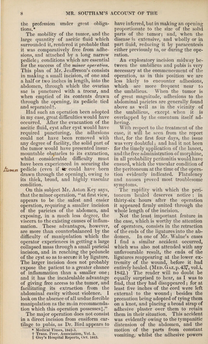LU/ynn the profession under great obliga¬ tions.* The mobility of the tumor, and the large quantity of ascitic fluid which surrounded it, rendered it probable that it was comparatively free from adhe¬ sions, and attached by a long narrow pedicle ; conditions which are essential for the success of the minor operation. This plan of Mr. Jeaffreson’s consists in making a small incision, of one and a half or two inches in length, into the abdomen, through which the ovarian sac is punctured with a trocar, and when emptied of its contents drawn through the opening, its pedicle tied and separatedf. Had such an operation been adopted in my case, great difficulties would have occurred. After the evacuation of the ascitic fluid, cyst after cyst would have required puncturing, the adhesions could not have been removed with any degree of facility, the solid part of the tumor would have presented insur¬ mountable obstacles to its extraction, whilst considerable difficulty must have been experienced in securing the pedicle (even if itr could have been drawn through the opening), owing to its thick, broad, and highly vascular condition. On this subject Mr. Aston Key says, that the minor operation, “ at first view, appears to be the safest and easier operation, requiring a smaller incision of the parietes of the abdomen, and exposing, in a much less degree, the viscera to the existing causes of inflam¬ mation. These advantages, however, are more than counterbalanced by the difficulty of manipulation which the operator experiences in getting a large collapsed mass through a small parietal incision, and in reaching the peduncle of the cyst so as to secure it by ligature. The larger incision does not probably expose the patient to a greater chance of inflammation than a smaller one; and it has the incalculable advantage of giving free access to the tumor, and facilitating its extraction from the abdominal cavity without violence. I look on the absence of all undue forcible manipulation as the main recommenda¬ tion which this operation possesses J.” The major operation does not consist in a direct incision from ensiform car¬ tilage to pubis, as Dr. Bird appears to * Medical Times, 1842-3. t Trans. Prov. Association, Vol. 5. f Guy’s Hospital Reports, Oct. 1843. have inferred, but in making an opening proportionate to the size of the solid parts of the tumor; and, when the disease is extensive, and wholly or in part fluid, reducing it by paracentesis either previously to, or during the ope¬ ration. An exploratory incision midway be¬ tween the umbilicus and pubis is very necessary at the commencement of the operation, as in this position we are less likely to encounter adhesions, which are more frequent near to the umbilicus. When the tumor is of great magnitude, adhesions to the abdominal parietes are generally found above as well as in the vicinity of the umbilicus, except when it is overlapped by the omentum itself ad¬ hering. With respect to the treatment of the case, it will be seen from the report that, for the first four days, the issue was very doubtful; and had it not been for the timely application of the lancet, and the free administration of morphine, in all probability peritonitis would have ensued, which the vascular condition of the peritoneum at the time of the opera¬ tion evidently indicated. Flatulency and nausea proved most troublesome symptoms. Tire rapidity with which the peri¬ toneum healed deserves notice : in thirty-six hours after the operation it appeared firmly united through the whole length of the incision. Not the least important feature in the case, which is worthy the attention of operators, consists in the retraction of the ends of the ligatures into the ab¬ domen. In one of Mr. Walne’s cases I find a similar accident occurred, which was also not attended with any unfavourable result, the ends of the ligatures reappearing at the lower ex¬ tremity of the wound, before it had entirely healed. (Med. Gaz. p.437, vol.h 1842.) The reader will no doubt be equally surprised to hear, as I was to find, that they had disappeared ; for at least five inches of the cord were left external to the wound; besides the precaution being adopted of tying them on a knot, and placing a broad strap of adhesive plaster over them to retain them in their situation. This accident was evidently owing to the tympanitic distension of the abdomen, and the motion of the parts from constant vomiting, whilst the adhesive powers