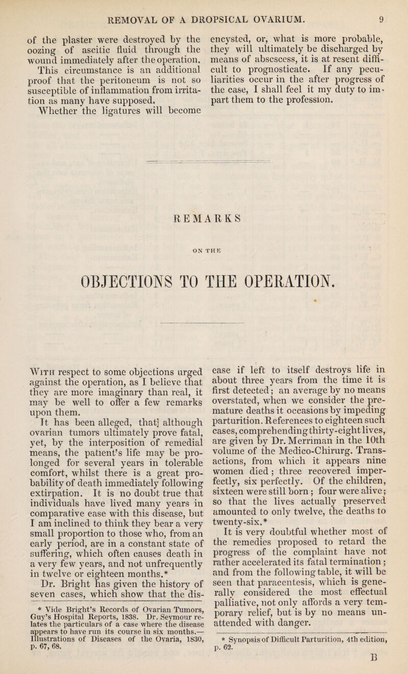 of the plaster were destroyed by the oozing of ascitic fluid through the wound immediately after the operation. This circumstance is an additional proof that the peritoneum is not so susceptible of inflammation from irrita¬ tion as many have supposed. Whether the ligatures will become encysted, or, what is more probable, they will ultimately be discharged by means of abscscess, it is at resent diffi¬ cult to prognosticate. If any pecu¬ liarities occur in the after progress of the case, I shall feel it my duty to im¬ part them to the profession. REMARKS ON THE OBJECTIONS TO THE OPERATION. With respect to some objections urged against the operation, as I believe that they are more imaginary than real, it may be well to offer a few remarks upon them. It has been alleged, that] although ovarian tumors ultimately prove fatal, yet, by the interposition of remedial means, the patient’s life may be pro¬ longed for several years in tolerable comfort, whilst there is a great pro¬ bability of death immediately following extirpation. It is no doubt true that individuals have lived many years in comparative ease with this disease, but I am inclined to think they bear a very small proportion to those who, from an early period, are in a constant state of suffering, which often causes death in a very few years, and not unfrequently in twelve or eighteen months.* Dr. Bright has given the history of seven cases, which show that the dis- * Vide Bright’s Records of Ovarian Tumors, Guy’s Hospital Reports, 1838. Dr. Seymour re¬ lates the particulars of a case where the disease appears to have run its course in six months.— Illustrations of Diseases of the Ovaria, 1830, p. 67, 68. ease if left to itself destroys life in about three years from the time it is first detected; an average by no means overstated, when we consider the pre¬ mature deaths it occasions by impeding parturition. References to eighteen such cases, comprehendingthirty-eight lives, are given by Dr. Merriman in the 10th volume of the Medico-Chirurg. Trans¬ actions, from which it appears nine women died ; three recovered imper¬ fectly, six perfectly. Of the children, sixteen were still born ; four were alive; so that the lives actually preserved amounted to only twelve, the deaths to twenty-six.* It is very doubtful whether most of the remedies proposed to retard the progress of the complaint have not rather accelerated its fatal termination; and from the following table, it will be seen that paracentesis, which is gene¬ rally considered the most effectual palliative, not only affords a very tem¬ porary relief, but is by no means un¬ attended with danger. * Synopsis of Difficult Parturition, 4th edition, p. 62. B