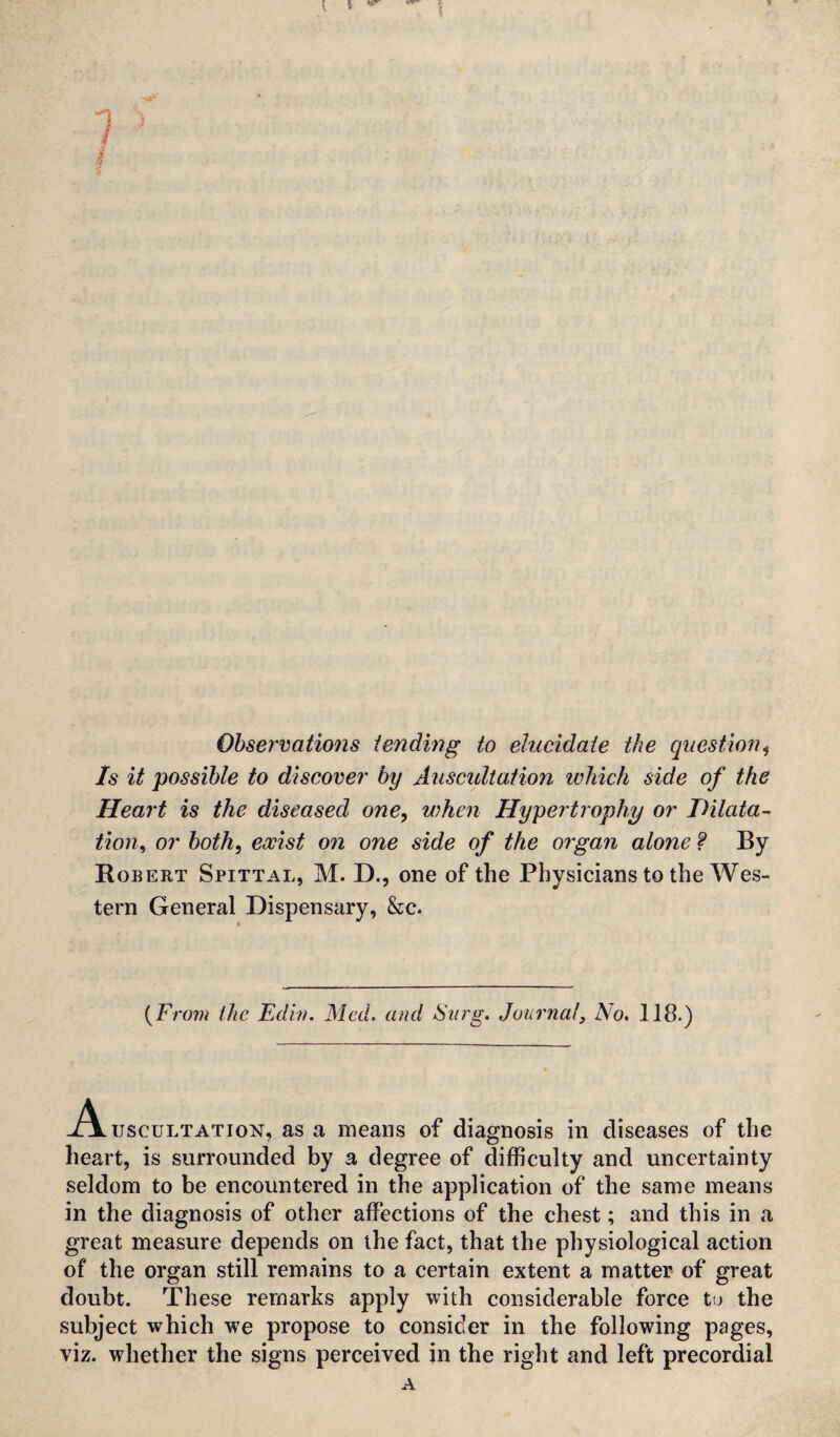 Observations tending to elucidate the question* Is it possible to discover by Auscultation which side of the Heart is the diseased one, when Hypertrophy or JOilata- tion, or both, o?2 one side of the organ alone ? By Robert Spittal, M. D., one of the Physicians to the Wes¬ tern General Dispensary, &c. (From the Edin. Med. and Surg. Journal, No. 118.) A uscuLTATioN, as a means of diagnosis in diseases of the heart, is surrounded by a degree of difficulty and uncertainty seldom to be encountered in the application of the same means in the diagnosis of other affections of the chest; and this in a great measure depends on the fact, that the physiological action of the organ still remains to a certain extent a matter of great doubt. These remarks apply with considerable force to the subject which we propose to consider in the following pages, viz. whether the signs perceived in the right and left precordial