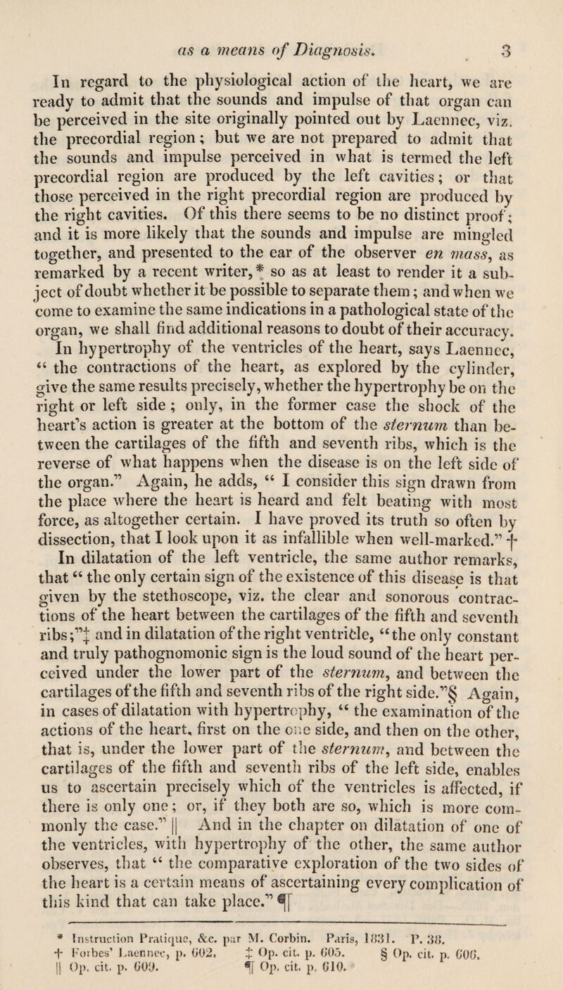 In regard to the physiological action of the heart, we are ready to admit that the sounds and impulse of that organ can be perceived in the site originally pointed out by Laennec, viz, the precordial region; but we are not prepared to admit that the sounds and impulse perceived in what is termed the left precordial region are produced by the left cavities; or that those perceived in the right precordial region are produced by the right cavities. Of this there seems to be no distinct proof; and it is more likely that the sounds and impulse are mingled together, and presented to the ear of the observer en mass, as remarked by a recent writer,* so as at least to render it a sub¬ ject of doubt whether it be possible to separate them; and when we come to examine the same indications in a pathological state of the organ, we shall find additional reasons to doubt of their accuracy. In hypertrophy of the ventricles of the heart, says Laennec, 44 the contractions of the heart, as explored by the cylinder, give the same results precisely, whether the hypertrophy be on the right or left side ; only, in the former case the shock of the heart's action is greater at the bottom of the sternum than be¬ tween the cartilages of the fifth and seventh ribs, which is the reverse of what happens when the disease is on the left side of the organ. Again, he adds, 44 I consider this sign drawn from the place where the heart is heard and felt beating with most force, as altogether certain. I have proved its truth so often by dissection, that I look upon it as infallible when well-marked. f In dilatation of the left ventricle, the same author remarks, that64 the only certain sign of the existence of this disease is that given by the stethoscope, viz. the clear and sonorous contrac¬ tions of the heart between the cartilages of the fifth and seventh ribs;j and in dilatation of the right ventricle, “the only constant and truly pathognomonic sign is the loud sound of the heart per¬ ceived under the lower part of the sternum, and between the cartilages of the fifth and seventh ribs of the right side.§ Again, in cases of dilatation with hypertrophy, “ the examination of the actions of the heart, first on the one side, and then on the other, that is, under the lower part of the sternum, and between the cartilages of the fifth and seventh ribs of the left side, enables us to ascertain precisely which of the ventricles is affected, if there is only one; or, if they both are so, which is more com¬ monly the case. || And in the chapter on dilatation of one of the ventricles, with hypertrophy of the other, the same author observes, that 44 the comparative exploration of the two sides of the heart is a certain means of ascertaining every complication of this kind that can take place. * Instruction Pratique, &c. par M. Corbin. Paris, 1831. P.38. ■+■ Forbes’ Laennec, p. 802, £ Op. cit. p. 805. § Op. cit. p. 808. Jj Op. cit. p. 800. Op. cit, p. 810.