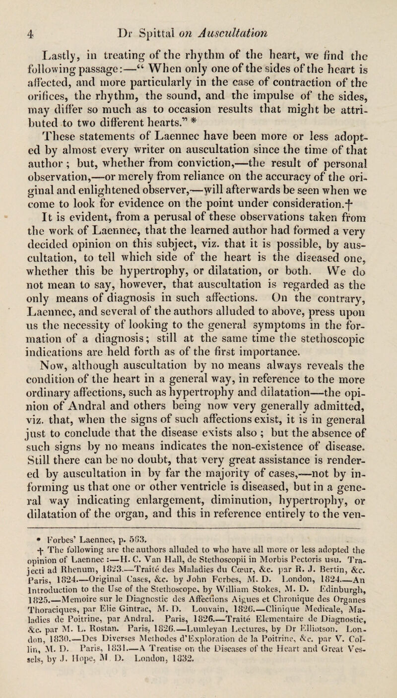 Lastly, in treating of the rhythm of the heart, we find the following passage:—“ When only one of the sides of the heart is affected, and more particularly in the case of contraction of the orifices, the rhythm, the sound, and the impulse of the sides, may differ so much as to occasion results that might be attri¬ buted to two different hearts.’* 1 * These statements of Laennec have been more or less adopt¬ ed by almost every writer on auscultation since the time of that author ; but, whether from conviction,—the result of personal observation,—-or merely from reliance on the accuracy of the ori¬ ginal and enlightened observer,—will afterwards be seen when we come to look for evidence on the point under consideration.^* It is evident, from a perusal of these observations taken from the work of Laennec, that the learned author had formed a very decided opinion on this subject, viz. that it is possible, by aus¬ cultation, to tell which side of the heart is the diseased one, whether this be hypertrophy, or dilatation, or both. We do not mean to say, however, that auscultation is regarded as the only means of diagnosis in such affections. On the contrary, Laennec, and several of the authors alluded to above, press upon us the necessity of looking to the general symptoms in the for¬ mation of a diagnosis; still at the same time the stethoscopic indications are held forth as of the first importance. Now, although auscultation by no means always reveals the condition of the heart in a general way, in reference to the more ordinary affections, such as hypertrophy and dilatation—the opi¬ nion of Andral and others being now very generally admitted, viz. that, when the signs of such affections exist, it is in general just to conclude that the disease exists also ; but the absence of such signs by no means indicates the non-existence of disease. Still there can be no doubt, that very great assistance is render¬ ed by auscultation in by far the majority of cases,—not by in¬ forming us that one or other ventricle is diseased, but in a gene¬ ral way indicating enlargement, diminution, hypertrophy, or dilatation of the organ, and this in reference entirely to the ven- • Forbes’ Laennec, p. 503. -p The following are the authors alluded to who have all more or less adopted the opinion of Laennec :—H. C. Van Hall, de Stethoscopii in Morbis Pectoris usu. Tra- jecti ad Rhenum, 1823.—Traite des Maladies du Coeur, &c. par R. J. Bertin, See. Paris, 1824—-Original Cases, &c. by John Forbes, M. D. London, 1824_An Introduction to the Use of the Stethoscope, by William Stokes, M. D. Edinburgh, 1 f»25.—Memoire sur le Diagnostic des Affections Aigues et Chronique des Organes Thoraciques, par Elie Gintrac, M. D. Louvain, 1826_Clinique Medicale, Ma¬ ladies de Poitrine, par Andral. Paris, 1826—-Traite Elementaire de Diagnostic, &c. par M. L. Rostan. Paris, 1826.—Lumleyan Lectures, by Dr Elliotson. Lon¬ don, 1830.—Des Diverses Meihodes d’Exploration de la Poitrine, &c. par V. Col¬ lin, M. D. P aris, 183!.— A Treatise on the Diseases of the Heart and Great Ves¬ sels, by J. Hope, M D. London, 1832.