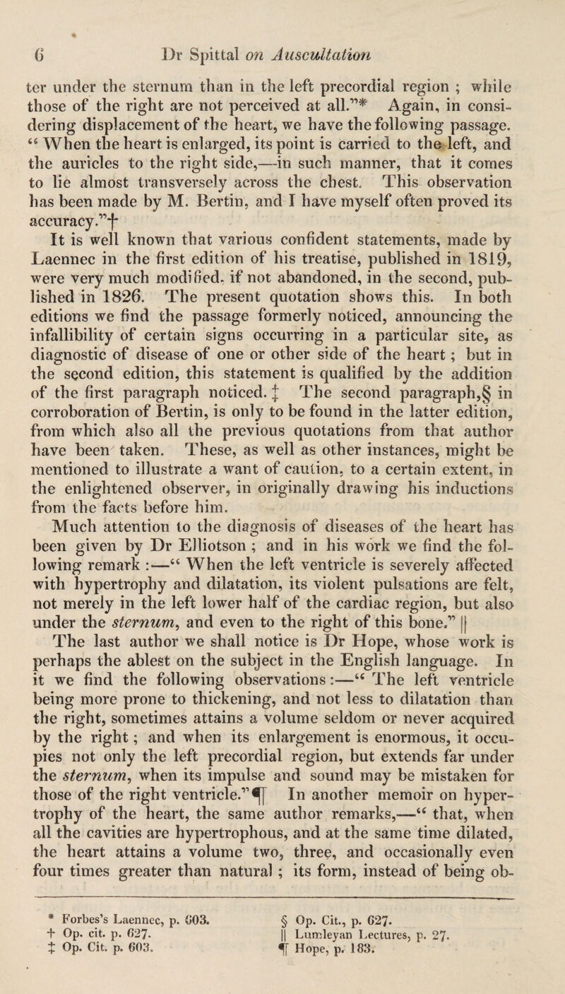 ter under the sternum than in the left precordial region ; while those of the right are not perceived at all.'’1* Again, in consi¬ dering displacement of the heart, we have the following passage. 44 When the heart is enlarged, its point is carried to the left, and the auricles to the right side,—in such manner, that it comes to lie almost transversely across the chest This observation has been made by M. Bertin, and I have myself often proved its accuracy .”1* It is well known that various confident statements, made by Laennec in the first edition of his treatise, published in 1819, were very much modified, if not abandoned, in the second, pub¬ lished in 1826. The present quotation shows this. In both editions we find the passage formerly noticed, announcing the infallibility of certain signs occurring in a particular site, as diagnostic of disease of one or other side of the heart; but in the second edition, this statement is qualified by the addition of the first paragraph noticed. J The second paragraph,§ in corroboration of Bertin, is only to be found in the latter edition, from which also all the previous quotations from that author have been taken. These, as well as other instances, might be mentioned to illustrate a want of caution, to a certain extent, in the enlightened observer, in originally drawing his inductions from the facts before him. Much attention to the diagnosis of diseases of the heart has been given by Dr Elliotson ; and in his work we find the fol¬ lowing remark :—46 When the left ventricle is severely affected with hypertrophy and dilatation, its violent pulsations are felt, not merely in the left lower half of the cardiac region, but also under the sternum, and even to the right of this bone.111| The last author we shall notice is Dr Hope, whose work is perhaps the ablest on the subject in the English language. In it we find the following observations:—46 The left ventricle being more prone to thickening, and not less to dilatation than the right, sometimes attains a volume seldom or never acquired by the right; and when its enlargement is enormous, it occu¬ pies not only the left precordial region, but extends far under the sternum, when its impulse and sound may be mistaken for those of the right ventricle.11^ In another memoir on hyper¬ trophy of the heart, the same author remarks,—44 that, when all the cavities are hypertrophous, and at the same time dilated, the heart attains a volume two, three, and occasionally even four times greater than natural ; its form, instead of being ob- * Forbes’s Laennec, p. 003. Op. cit. p. 627- t Op. Cit. p. 603. § Op. Cit., p. 627. || L urn ley an Lectures, p. 27. •ff Hope, p. 183.