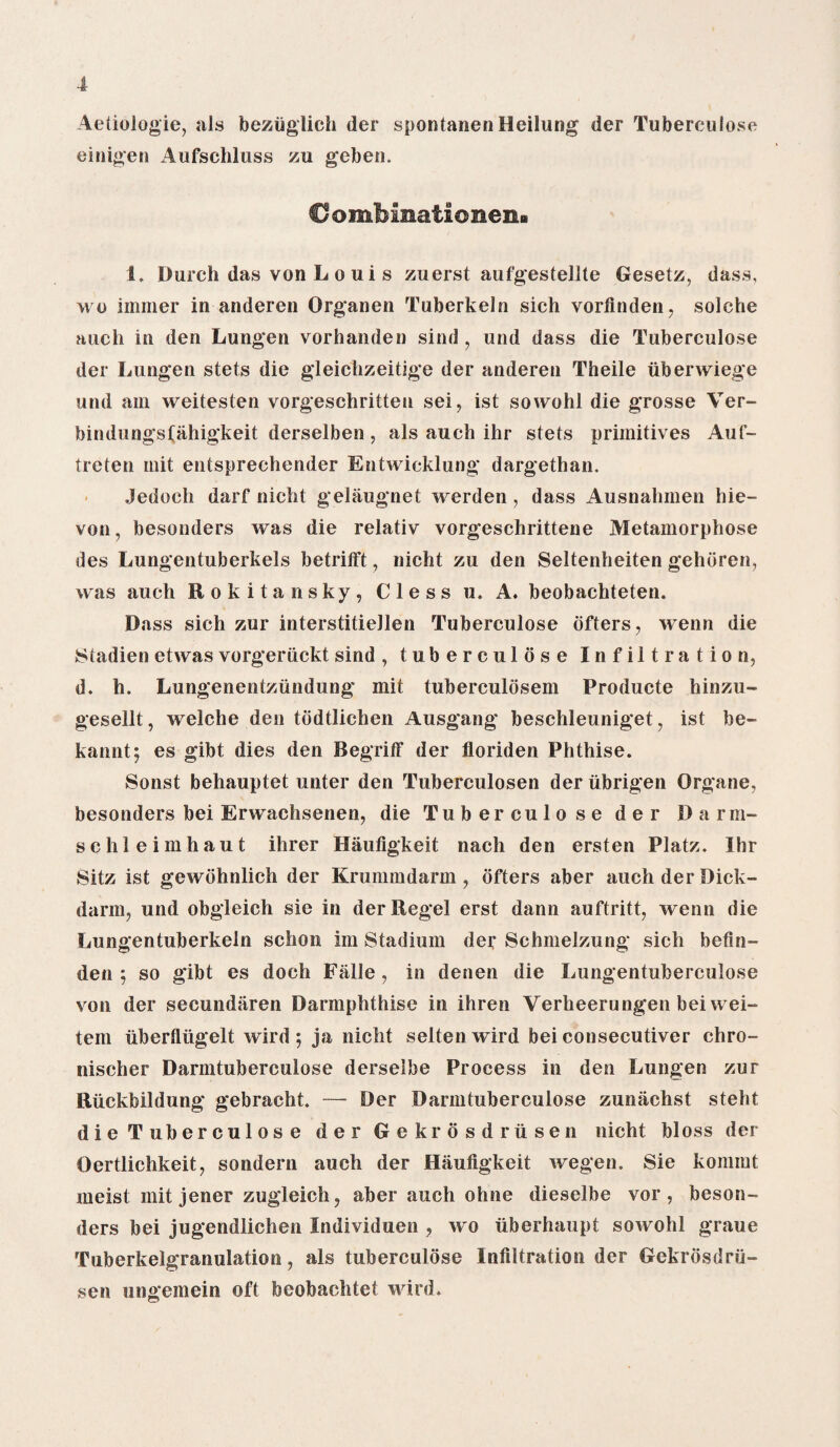 Aetiologie, als beziiglieh der spontanen Heilung der Tuberculose einigen Aufschluss zu geben. Cl ombinationen> 1. Durch das von L o ui s zuerst aufgestellte Gesetz, dass, wo immer in anderen Organen Tuberkeln sich vorfinden, solche auch in den Lungen vorhanden sind, und dass die Tuberculose der Lungen stets die gleichzeitige der anderen Theile iiberwiege und am weitesten vorgeschritteu sei, ist sowohl die grosse Ver- bindungs(ahigkeit derselben , als auch ihr stets primitives Auf- treten mit entsprechender Entwicklung dargethan. Jedocli darf nicht gelaugnet werden, dass Ausnahmen hie- von, besonders was die relativ vorgeschrittene Metamorphose des Lungentuberkels betrilft, nicht zu den Seltenheiten gehoren, was auch Rokitansky, Cless u. A. beobachteten. Dass sich zur interstitiellen Tuberculose offers, wenn die Stadien etwas vorgeriickt sind , tuberculose Infiltration, d. h. Lungenentziindung mit tuberculosem Producte hinzu- gesellt, welche den todtlichen Ausgang beschleuniget, ist be- kannt; es gibt dies den Begriff der floriden Phthise. Sonst behauptet unter den Tuberculosen der ubrigen Organe, besonders bei Erwachsenen, die Tuberculose der Darm- s c hi e i in hau t ihrer Haufigkeit nach den ersten Platz, Ihr Sitz ist gewohnlich der Krummdarm , offers aber auch der Dick- darm, und obgleich sie in der Regel erst dann auftritt, wenn die Lungentuberkeln schon im Stadium der Schmelzung sich befln- den ; so gibt es doch Fiille, in denen die Lungentuberculose von der secundiiren Darmphthise in ihren Verheerungen bei wei- tem uberfliigelt wird ; ja nicht selten wird bei consecutiver chro- nischer Darmtuberculose derselbe Process in den Lungen zur Riickbildung gebracht. — Der Darmtuberculose zuniichst steht die Tuberculos e der Gekrosdrusen nicht bloss der Oertlichkeit, sondern auch der Haufigkeit wegen. Sie kommt meist mit jener zugleich, aber auch ohne dieselbe vor, beson¬ ders bei jugendlichen Individuen , wo liberhaupt sowohl graue Tuberkelgranulation, als tuberculose Infiltration der Gekrosdru¬ sen ungemein oft beobachtet wird.