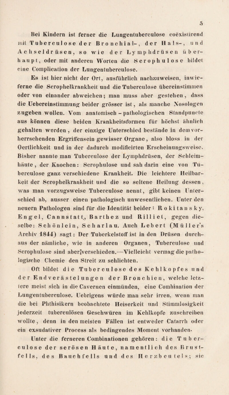 Bei Kindern ist ferner die Lungentuberculose coexistirend iiiit Tuberculoseder Bronchial-, der Hals-, and Achseldrusen, so wie der Lymphdriisen u b e r- haupt, Oder mit anderen Worten die Scrophulose bildet eine Complication der Lungentuberculose. Es ist hier nicht der Ort, ausfuhrlich nachzuweisen, inwie- ferne die Scrophelkrankheit und die Tuberculose iibereinstimmen Oder von einander abweichen; man muss aber gestehen , dass die Uebereinstimmung beider grosser ist, als rnanche Xosologen zugeben wollen. Vom anatomisch - pathologischen Standpuncte aus konnen diese beiden Krankheitsformen fur hochst ahnlich gehalten werden , der einzige Unterschied bestande in demvor- herrschenden ErgritFensein gewisser Organe, also bloss in der Oertlichkeit und in der dadurch modificirten Erscheinungsweise. Bisher nannte man Tuberculose der Lymphdriisen, der Schleim- hiiute , derKnochen: Scrophulose und sah darin eine von Tu¬ berculose ganz verschiedene Krankheit. Die leichtere Heilbar- keit der Scrophelkrankheit und die so seltene Beilung dessen, was man vorzugsweise Tuberculose nennt, gibt keinen Unter¬ schied ab, ausser einen pathologisch unwesentlichen. Unter den neuern Pathologen sind fiir die Identitat beider : Rokitansky, Engel, Cannstatt., Barthez und Rilliet, gegen die- selbe: Schbnlein, S c h a r 1 a u. Auch L e b e r t (M u 11 e r\s Archiv 1844) sagt: Der TuberkelstofF ist in den Driisen dorch- aus der namliche, wie in anderen Organen, Tuberculose und Scrophulose sind aberfverschieden.—Vielleicht vermag die patho- logische Chemie den Streit zu schlichten. Oft bildet die Tuberculose des Kehlkopfes und der Endverastel ungen der Bron chien, welche letz- tere meist sich in die Cavernen einmunden, eine Combination der Lungentuberculose. Uebrigens wiirde man sehr irren, wenn man die bei Phthisikern beobachtete Heiserkeit und Stimmlosigkeit jederzeit tuberculosen Geschwiiren im Kehlkopfe zuschreiben wollte , denn in den meisten Fallen ist entweder Catarrh Oder ein exsudativer Process als bedingendes Moment vorhanden. Unter die ferneren Combinationen gehoren : die Tuber¬ culose der serosen Haute, namentlich des B rust- fells, des Bauch fells und des llerzbeu tel s; sic