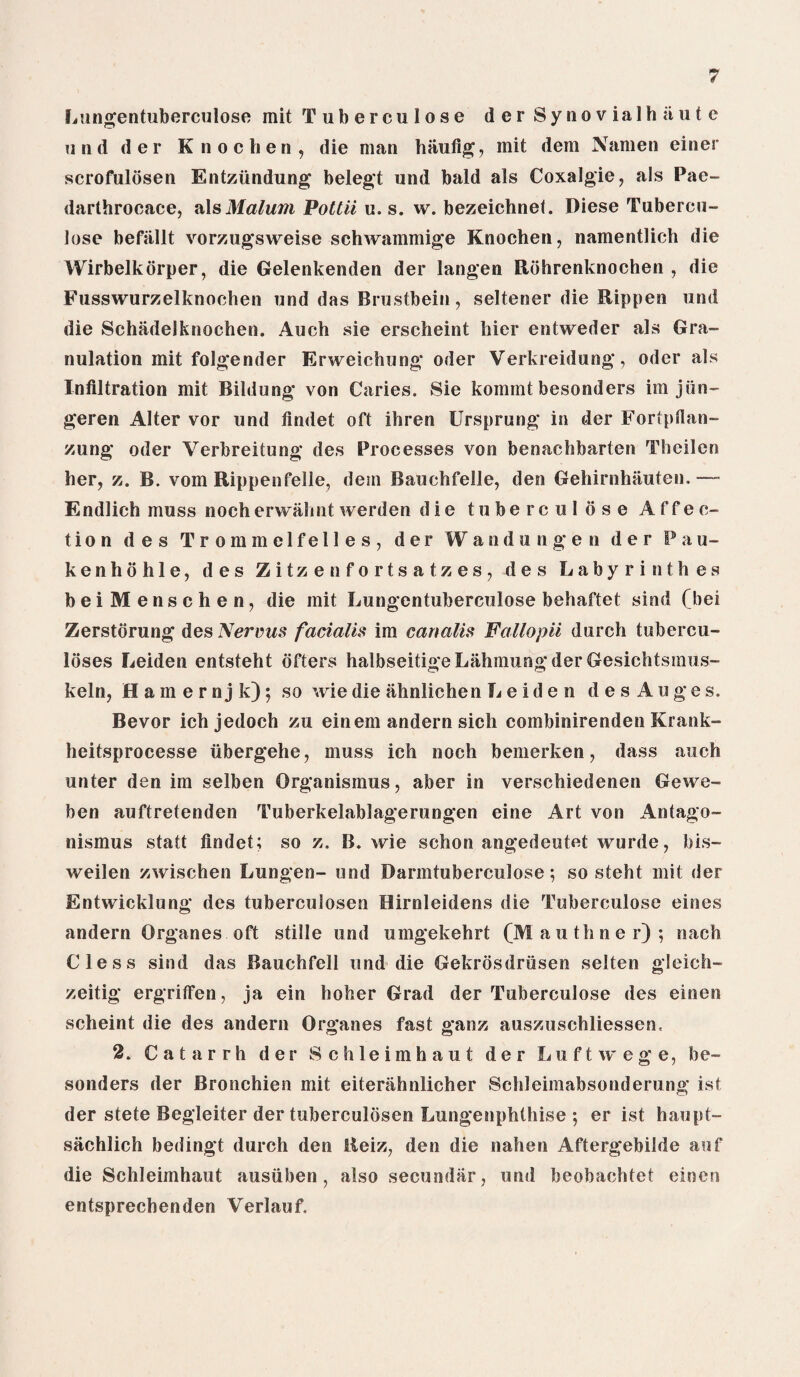 Lungentuberculose mit Tuberculose derSynovialhiiutc und der K n o chen , die man hiiufig, mit dem Namen einer scrofuldsen Entziindung belegt und bald als Coxalgie, als Pae- darthrocace, als Malum Pottii u. s. w. bezeichnel. Diese Tubercu¬ lose befiillt vorzugsweise schwammige Knochen, namentlich die Wirbelkorper, die Gelenkenden der langen Rohrenknochen , die Fusswurzelknochen und das Brustbein, seltener die Rippen und die Schadelknochen. Auch sie erscheint hier entweder als Gra¬ nulation mit folgender Erweichung Oder Verkreidung, Oder als Infiltration mit Bildung von Caries. Sie komint besonders im jiin- geren Alter vor und findet oft ihren Ursprung in der Fortpfian- zung oder Verbreitung des Processes von benachbarten Theilcn her, z. B. vom Rippenfelle, dem Bauchfelle, den Gehirnhauten.— Endlich muss noch erwalmt werden d i e tuberculose Affec¬ tion des Trommelfelles, der Wandungen der P a u- kenhohle, des Zitzenfortsatzes, des Labyrinthes beiMenschen, die mit Lungentuberculose behaftet sind (bei Zerstorung des Nervus facialis im canalis Fallopii durch tubercu¬ loses Leiden entsteht ofters halbseitigeLahmungder Gesichtsmus- keln, Eamernjk); so wiedie ahnlichen Leiden d e s Auges. Bevor ich jedoch zu einem andern sich combinirenden Krank- heitsprocesse iibergehe, muss ich noch bemerken, dass auch unter den im selben Organismus, aber in verschiedenen Gewe- ben auftretenden Tuberkelablagerungen eine Art von Antago- nismus statt findet; so z. B. wie schon angedeutet wurde, bis- weilen zwischen Lungen- und Darmtuberculose; so steht mit der Entwicklung des tuberculosen Hirnleidens die Tuberculose eines andern Organes oft stille und umgekehrt (Mail timer); nach Cless sind das Bauchfell und die Gekrdsdriisen selten gleich- zeitig ergriffen, ja ein hoher Grad der Tuberculose des einen scheint die des andern Organes fast ganz auszuschliessen, 2. Catarrh der 8 chleimhaut der Luftwege, be¬ sonders der Bronchien mit eiterahnlicher Schleimabsonderung ist der stete Begleiter der tuberculosen Lungenphthise ; er ist haupt- sachlich bedingt durch den lleiz, den die nahen Aftergebilde auf die Schleimhaut ausuben, also secundar, und beobachtet einen entsprechenden Verlauf.