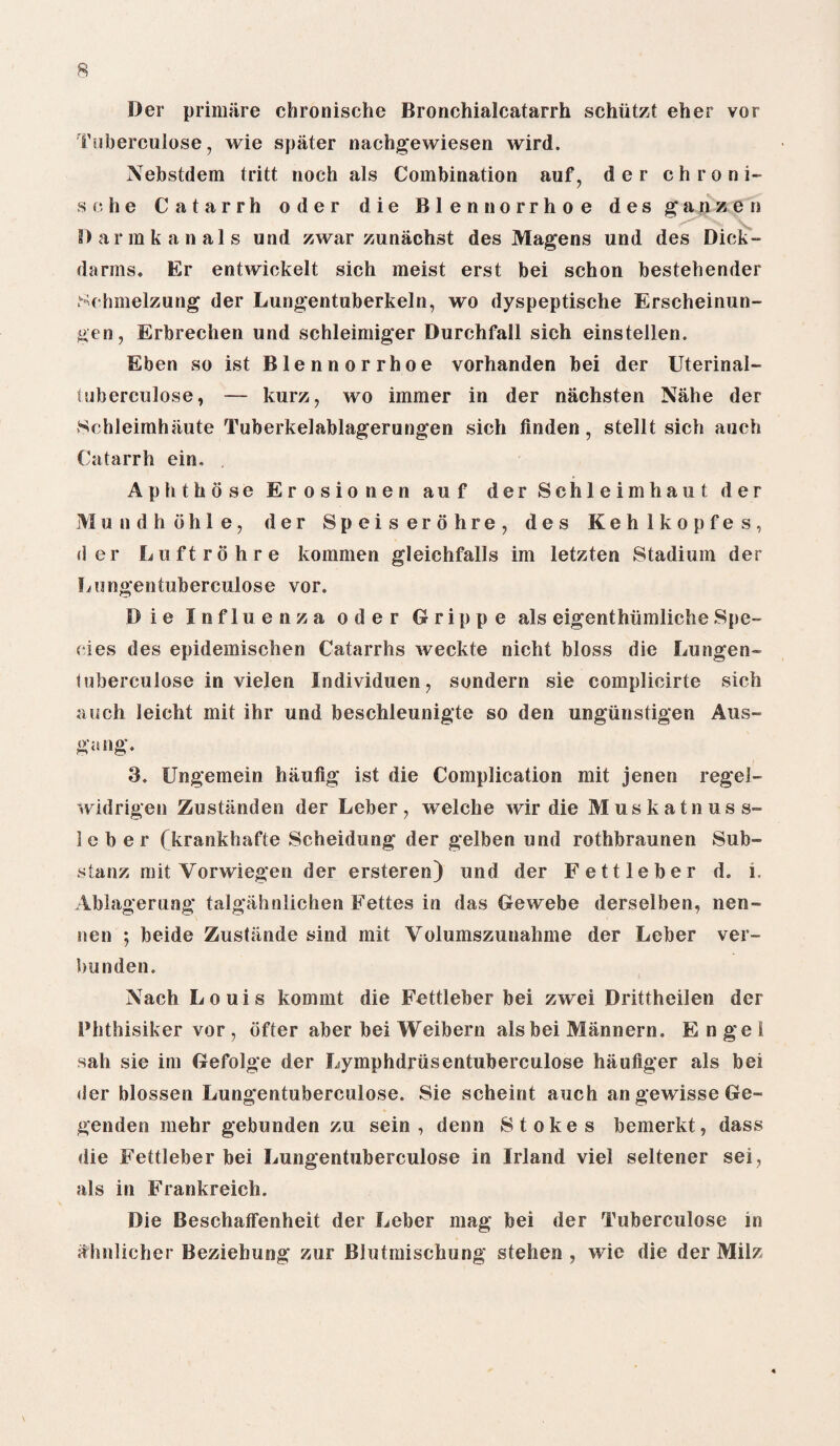 R Der prim fire chronische Bronchialcatarrh schiitzt eher vor Tuberculose, wie spater nachgewiesen wird. Nebstdem tritt noch als Combination auf, der chroni¬ sche Catarrh oder die Blennorrhoe des g a n z e n Darmkanals und zwar zunachst des Mage ns und des Dick- darms* Er entwickelt sich meist erst bei schon bestehender Sehmelzung der Lungentuberkeln, wo dyspeptische Erscheinun- gen, Erbrechen und schleimiger Durchfall sich einstellen. Eben so ist Blennorrhoe vorhanden bei der Uterinal- tuberculose, — kurz, wo immer in der nachsten Nahe der Sehleimhfiute Tuberkelablagerungen sich finden, stellt sich aueh Catarrh ein. , Aph those Erosionen auf der Schleimhaut der Mundhbhle, der Speis erohre, des Kehlkopfes, der Luftrohre kommen gleichfalls im letzten Stadium der Lungentuberculose vor. Die Influenza oder Grippe als eigenthiimliche Spe¬ cies des epidemischen Catarrhs weckte nicht bloss die Lungen¬ tuberculose in vielen Individuen? sondern sie complicirte sich auch leicht mit ihr und beschleunigte so den ungiinstigen Aus- gang. 3. Ungemein haulig ist die Complication mit jenen regel- widrigen Zustanden der Leber, welche wir die Muskatnuss- leber (krankhafte Scheidung der gelben und rothbraunen Sub- stanz mit Vorwiegen der ersteren) und der Fettleber d. i. Ablagerung talgahnlichen Fettes in das Gewebe derselben, nen- nen ; beide Zustiinde sind mit Yolumszunahme der Leber ver- bunden. Nach Louis kommt die Fettleber bei zwei Drittheilen der Phthisiker vor, bfter aber bei Weibern als bei Mannern. Engel sah sie im Gefolge der Lymphdriisentuberculose hauliger als bei der blossen Lungentuberculose. Sie scheint auch angewisseGe- genden mehr gebunden zu sein , denn Stokes bemerkt, dass die Fettleber bei Lungentuberculose in Irland viel seltener sei, als in Frankreich. Die Beschaffenheit der Leber mag bei der Tuberculose in ahnlicher Beziehung zur Blutmischung stehen , wie die der Milz