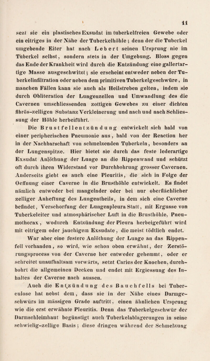 sezt sie ein plastisches Exsudat im tuberkelfreien Gewebe Oder ein eitriges in der Niihe der Tuberkelhohle ; denn der die Tuberkel umgebende Eiter hat nach L e b e r t seinen Ursprung nie im Tuberkel selbst, sondern stets in der Umgebung. Bloss gegen das Ende der Krankheit wird durch die Entziindung eine gallertar- tige Masse ausgeschwitzt; sie erscheint entweder neben derTu- berkelinfiltration Oder neben dem primitiven Tuberkelgeschwiire, in manchen Fallen kann sie auch als Heilstreben gelten, indem sie durch Obliteration der Lungenzellen und Umwandlung des die Cavernen umschliessenden zottigen Gewebes zu einer dichten fibros-zelligen Substanz Verkleinerung und nach und nachSchlies- sung der Hohle herbeifiihrt. Die Brustfellentziindung entwickelt sich bald von einer peripherischen Pneumonie aus, bald von der Reaction her in der Nachbarschaft von schmelzenden Tpberkeln, besonders an der Lungenspitze. Hier bietet sie durch das feste lederartige Exsudat Anlothung der Lunge an die Rippenwand und schiitzt oft durch ihren Widerstand vor Durchbohrung grosser Cavernen. Anderseits giebt es auch eine Pleuritis, die sich in Folge der Oeffnung einer Caverne in die Brusthohle entwickelt. Es findet namlich entweder bei mangelnder Oder bei nur oberflachlicher zelliger Anheftung des Lungentheils, in dem sich eine Caverne befindet, Verschorfung der Lungenpleura Statt, mit Ergusse von Tuberkeleiter und atmospharischer Luft in die Brusthohle, Pneu¬ mothorax , wodurch Entziindung der Pleura herbeigefiihrt wird mit eitrigem Oder jauchigein Exsudate , die meist todtlich endet. War aber eine festere Anlothung der Lunge an das Rippen- fell vorhanden, so wird, wie schon oben erwahnt, der Zersto- rungsprocess von der Caverne her entweder gehemmt, oder er sehreitet unaufhaltsam vor warts, setzt Caries der Knochen, durch- bohrt die allgemeinen Decken und endet mit Ergiessung des I ri¬ ll a 11es der Caverne nach aussen. Auch die E n tsz ii n d u n g des Baochfells bei Tuber- eulose hat nebst dem, dass sie in der Nahe eines Daringe- schwlirs im miissigen Grade auftritt, einen ahnlichen Ursprung wie die erst erwiihnte Pleuritis. Denn das Tuberkeloeschwiir der Darmschleimhaut begiinstigt auch Tuberkelablagerungen in seine sehwielig-zellige Basis ; diese dringen wiihrend der Schmelzung