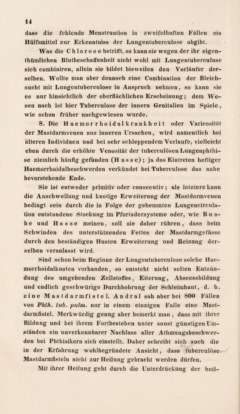 dass die fehlende Menstruation in zweifelhaften Fallen ein Hiilfsmittel zur Erkenntniss der Lungentuberculose abgibt. Was die C h 1 o r o s e betrifft, so kann sie wegen der ihr eigen- thiimlichen Blutbeschaffenheit nicht wohl mit Lungentuberculose sich combiniren, allein sie bildet bisvveilen den Vorliiufer der- selben. Wollte man aber dennoch eine Combination der Bleich- sucht mit Lungentuberculose in Anspruch nehmen, so kann sie es nur hinsichtlich der oberfliichlichen Erscheinung; dem We¬ gen nach ist hier Tuberculose der innern Genitalien im Spiele, wie schon friiher nachgewiesen wurde. 8. Die Haemorrhoidalkrankheit oder Varicositat der Mastdarmvenen aus inneren Ursachen, wird namentlich bei iilteren Individuen und bei sehr schleppendem Verlaufe, vielleicht eben durch die erhohte Venositiit der tuberculosen Lungenphthi- se ziemlich haufig gefunden (H as s e) ; ja das Eintreten heftiger Haemorrhoidalbeschwerden verkiindet bei Tuberculose das nahe bevorstehende Ende. Sie ist entweder primitiv Oder consecutiv; als letztere kann die Anschwellung und knotige Erweiterung der Mastdarmvenen bedingt sein durch die in Folge der gehemmten Lungencircula- tion entstandene Stockung im Pfortadersysteme oder, wie Bus- he und Hasse meinen, soli sie daher ruhren, dass beim Schwinden des unterstiitzenden Fettes der Mastdarmgefasse durch den bestandigen Husten Erweiterung und Reizung der- selben veranlasst wird. Sind schon beim Beginne der Lungentuberculose solche Hae- morrhoidalknoten vorhanden, so entsteht nicht selten Entziin- dung des umgebenden Zellstoffes, Eiterung, Abscessbildung und endlich geschwurige Durchbohrung der Schleimhaut, d. h. eine Mastdarmfistel. Andral sah aber bei 800 Fallen von Phth. tub, pulm. nur in einem einzigen Falle eine Mast¬ darmfistel. Merkwiirdig genug aber bemerkt man , dass mit ihrer Bildung und bei ihrem Fortbestehen unter sonst gtinstigenUm- gtanden ein unverkennbarer Nachlass aller Athmungsbeschwer- den bei Phthisikern sich einstellt. Daher schreibt sich auch die in der Erfahrung wohlbegriindete Ansicht, dass tuberculose Mastdarmfisteln nicht zur Heilung gebracht werden diirfen. Mit ihrer Heilung geht durch die Unterdriickung der heil-