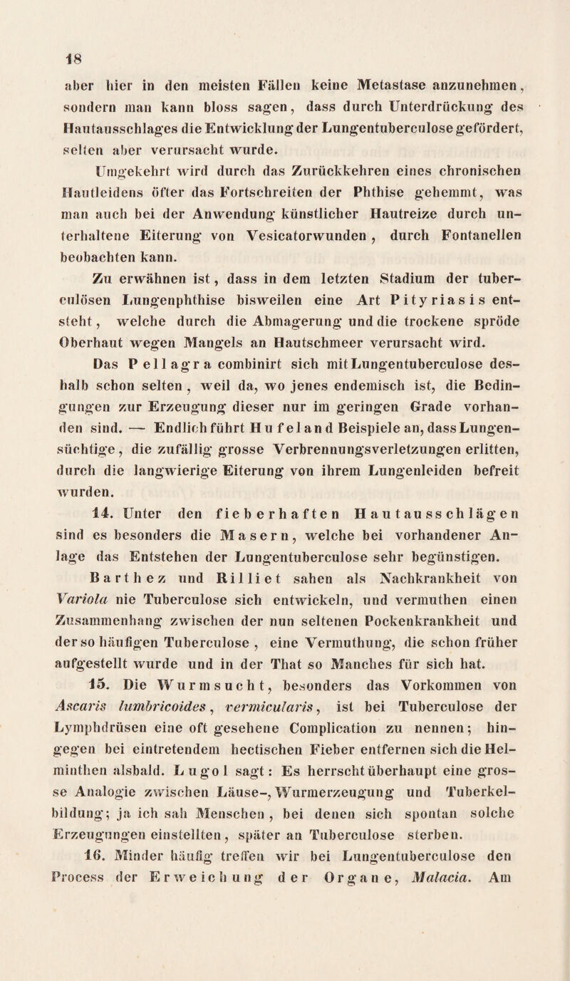 aber bier in den meisten Fallen keine Metastase anzunehmen, sondern man kann bloss sagen, dass durch Unterdriickung des Hautausschlages die Entwicldung der Lungentuberculose gefordert, selten aber vemrsacht wurde. Umgekehrt wird durch das Zuriickkehren eines chronischen Hantleidens ofter das Fortschreiten der Phthise gehemmt, was man auch bei der Anwendung kiinstlicher Hautreize durch un- terhaltene Eiterung von Vesicatorwunden , durch Fontanellen beobachten kann. Zu erwahnen ist, dass in dem letzten Stadium der tuber- culosen Lungenphthise bisweilen eine Art P ity rias i s ent- steht, welche durch die Abmagerung und die trockene sprode Oberhaut wegen Mangels an Hautschmeer verursacht wird* Das P ell agr a combinirt sich mitLungentuberculose des- halb schon selten , weil da, wo jenes endemisch ist, die Bedin- gungen zur Erzeugung dieser nur im geringen Grade vorhan- den sind.— Endlioh fiihrt H u f el an d Beispiele an, dassLungen- siichtige, die zufallig grosse Verbrennungsverletzungen erlitten, durch die langwierige Eiterung von ihrem Lungenleiden befreit wurden. 14. Enter den fieberhaften Hautausschlagen sind es besonders die Masern, welche bei vorhandener An- lage das Entstehen der Lungentuberculose sehr begunstigen. Barthez und R i 11 i e t sahen als Nachkrankheit von Variola nie Tuberculose sich entwickeln, und vermuthen einen Zusammenhang zwischen der nun seltenen Pockenkrankheit und der so haufigen Tuberculose , eine Vermuthung, die schon friiher aufgestellt wurde und in der That so Manches fur sich hat. 15. Die Wurmsucht, besonders das Vorkommen von A scar is lumbricoides, rermicularis, ist bei Tuberculose der Lymphdrusen eine oft gesehene Complication zu nennen; hin- gegen bei eintretendem hectischen Fieber entfernen sich die Hel- minthen alsbald. Lugol sagt: Es herrschtuberhaupt eine gros¬ se Analogie zwischen Lause-, Wurmerzeugung und Tuberkel- bildung; ja ich sah Menschen , bei denen sich spontan solche Erzeugungen einstellten, spater an Tuberculose sterben. 16. Minder hautig trelfen wir bei Lungentuberculose den Process der Erweichung der Organe, Malaria. Am