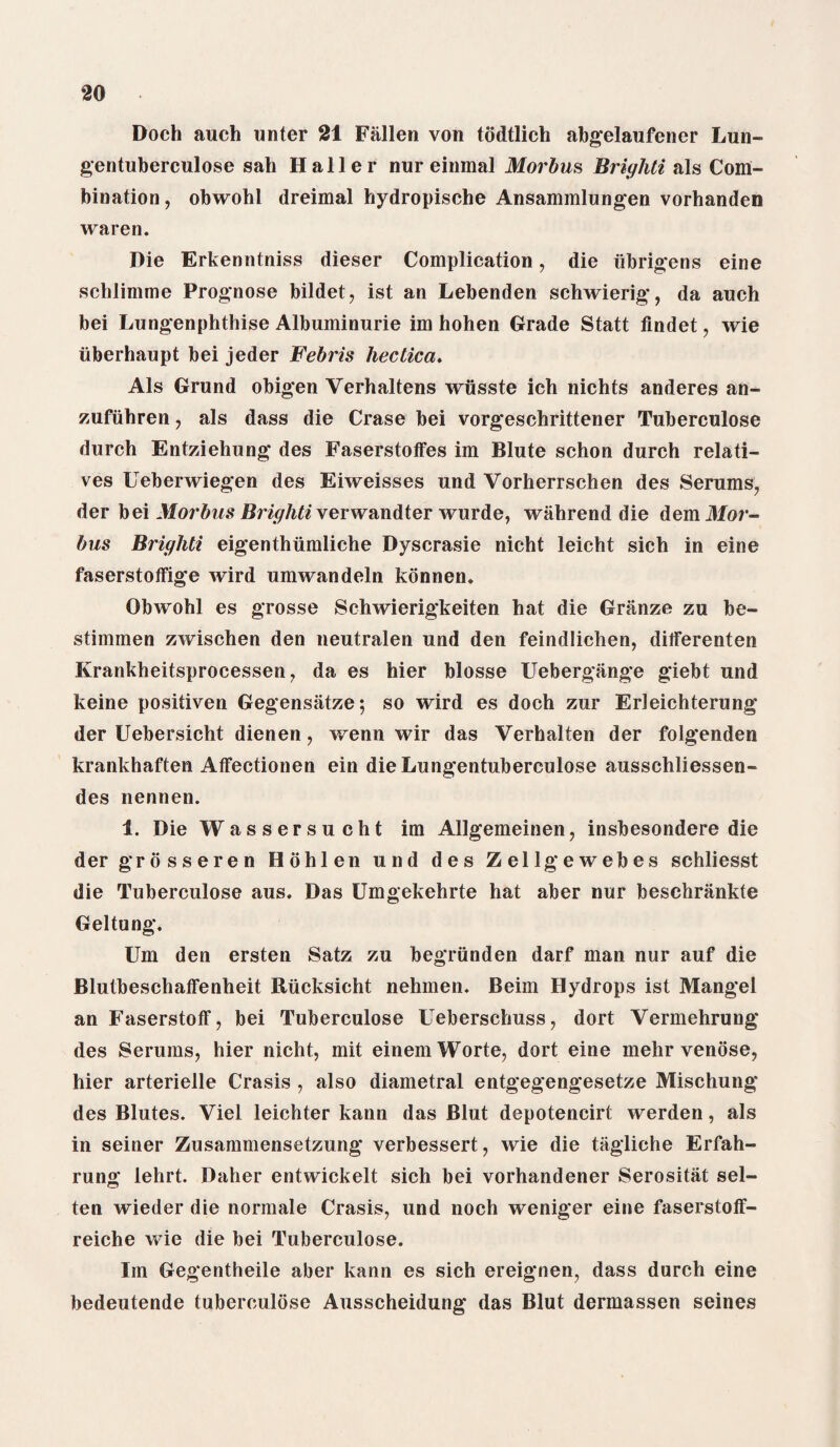 Doch auch unter 21 Fallen von todtlieh abgelaufener Lun- gentuberculose sail Haller nur einmal Morbus Briyhti als Com¬ bination , obwohl dreimal hydropische Ansammlungen vorhanden waren. Die Erkenntniss dieser Complication, die iibrigens eine schlimme Prognose bildet, ist an Lebenden schwierig, da auch bei Lungenphthise Albuminurie im hohen Grade Statt findet , wie uberhaupt bei jeder Febris hectica. Als Grund obigen Verhaltens wusste ich nichts anderes an- zufiihren, als dass die Crase bei vorgeschrittener Tuberculose durch Entziehung des Faserstotfes im Blute schon durch relati¬ ves Ueberwiegen des Eiweisses und Vorherrschen des Serums, der bei Morbus Briyhti verwandter wurde, wiihrend die dem Mor¬ bus Briyhti eigenthiimliche Dyscrasie nicht leicht sich in eine faserstoffige wird umwandeln konnen. Obwohl es grosse Schwierigkeiten hat die Griinze zu be- stimmen zwischen den neutralen und den feindlichen, ditferenten Krankheitsprocessen, da es hier blosse Uebergange giebt und keine positiven Gegensatze; so wird es doch zur Erleichterung der Uebersicht dienen, wenn wir das Verhalten der folgenden krankhaften AtFectionen ein dieLungentuberculose ausschliessen- des nennen. i. Die Wassersucht im Allgemeinen, insbesondere die der grosseren Hohlen und des Zellgewebes schliesst die Tuberculose aus. Das Umgekehrte hat aber nur beschrankte Geltung. Um den ersten Satz zu begriinden darf man nur auf die Blutbeschatfenheit Riicksieht nehmen. Beim Hydrops ist Mangel an Faserstoff, bei Tuberculose Ueberschuss, dort Vermehrung des Serums, hier nicht, mit einemWorte, dort eine mehr venose, hier arterielle Crasis , also diametral entgegengesetze Mischung des Blutes. Viel leichter kann das Blut depotencirt werden, als in seiner Zusammensetzung verbessert, wie die tagliche Erfah- rung lehrt. Daher entwickelt sich bei vorhandener Serositat sel- ten wieder die normale Crasis, und noch weniger eine faserstotf- reiche wie die bei Tuberculose. Im Gegentheile aber kann es sich ereignen, dass durch eine bedeutende tuberculose Ausscheidung das Blut dermassen seines