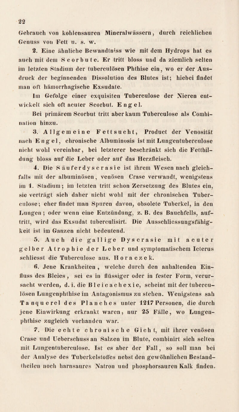 (rebranch von kohlensauren Mineralwiissern, durch reichlichen Genuss von Fett u. s. w. 2. Eine ahnliche Bewandtniss wie rait dem Hydrops hat es auch mit dem Scorbute. Er tritt bloss und da ziernlich selten im letzten Stadium der tuberculosen Phthise ein, wo er der Aus- druck der beginnenden Dissolution des Blutes ist; hiebei flndet man oft hamorrhagische Exsudate. Im Gefolge einer exquisiten Tuberculose der Nieren ent- wickelt sich oft acuter Scorbut. Engel. Bei primarem Scorbut tritt aberkaum Tuberculose als Combi¬ nation hinzu. 3. Allgemcine Fettsucht, Product der Venositat nach Engel, chronische Albuminosis ist mit Lungentuberculose nicht wohl vereinbar, bei letzterer beschrankt sich die Fettbil- dung bloss auf die Leber Oder auf das Herzfleisch. 4. Die S au fe r d y s c r a s i e ist ihrem Wesen nach gleich- falls mit der albuminbsen, venosen Crase verwandt, wenigstens im 1. Stadium; im letzten tritt schon Zersetzung des Blutes ein, sie vertriigt sich daher nicht wohl mit der chronischen Tuber- culose; eher findet man Spuren davon, obsolete Tuberkel, in den Lungen; Oder wenn eine Entziindung, z. B. des Bauchfells, auf- tritt, wird das Exsudat tuberculisirt. Die Ausschliessungsfiihig- keit ist im Ganzen nicht bedeutend. 5. Auch die gallige Dyscrasie mit acuter gelber Atrophie der Leber und symptomatischem Icterus schliesst die Tuberculose aus. Horaczek. 6. Jene Krankheiten , welche durch den anhaltenden Ein- fluss des Bleies, sei es in fliissiger Oder in fester Form, verur- sacht werden, d. i. die Bleicachexie, scheint mit der tubercu- Idsen Lungenphthise im Antagonismus zu stehen. Wenigstens sail Tanquerel des Planches unter 4217Personen, die durch jene Einwirkung erkrankt waren * nur 25 Fiille, wo Lungen¬ phthise zugleich vorhanden war. 7. Die echte chronische Gicht, mit ihrer venosen Crase und Ueberschuss an Salzen im Blute, combinirt sich selten mit Lungentuberculose. Ist es aber der Fall, so soil man bei der Analyse des Tuberkelstotfes nebst den gewohnlichen Bestand- theilen noch harnsaures Natron und phosphorsauren Kalk finden.