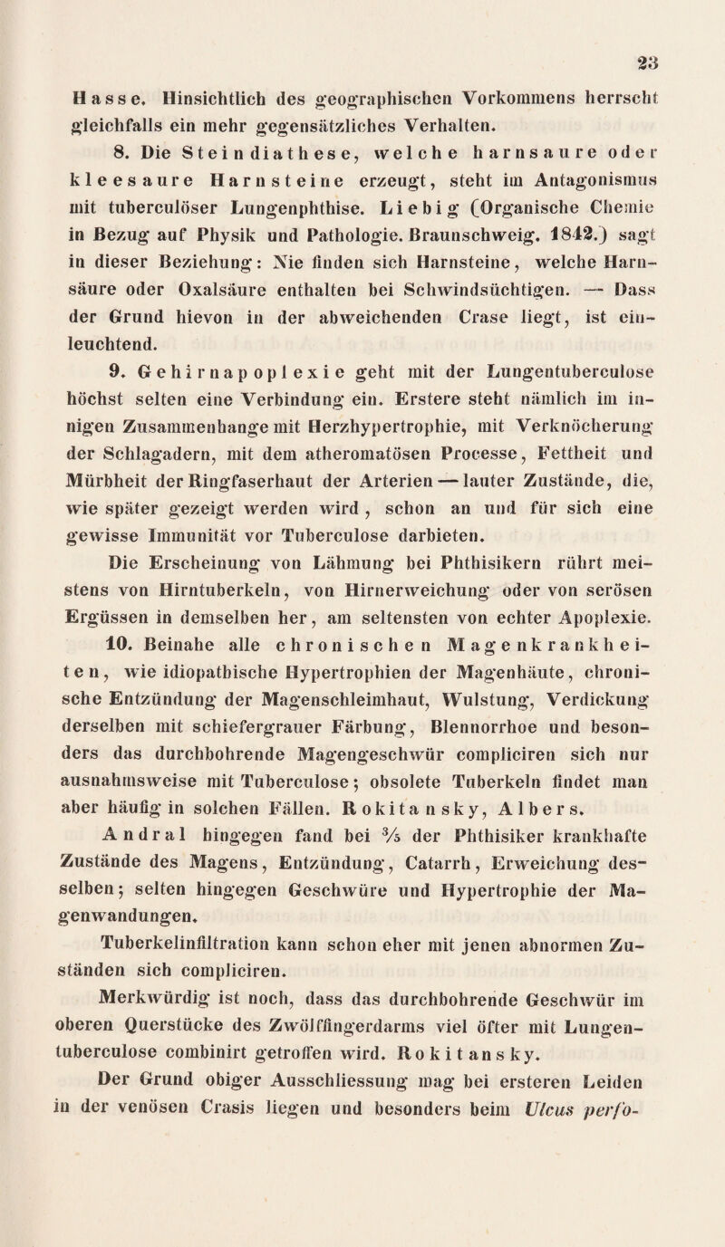 Hasse. Hinsichtlich des geographischen Vorkommens herrscht gleich falls ein mehr gegensiitzliches Verhalten. 8. Die Steindiathese, welche harnsaure Oder kleesaure Harnsteine erzeugt, steht im Antagonismus mit tuberculbser Lungenphthise. Liebig (Qrganische Chemie in Bezug auf Physik und Pathologie. Braunschweig. 1842.) sagt in dieser Beziehung: Nie linden sich Harnsteine, welche Harn¬ saure Oder Oxalsaure enthalten bei Schwindsiichtigen. — Dass der Grund hievon in der abweichenden Crase liegt, ist ein- leuchtend. 9. Gehirnapoplexie geht mit der Lungentuberculose hochst selten eine Verbindung ein. Erstere steht namlich im in- nigen Zusammenhange mit Herzhypertrophie, mit Verknocherung der Schlagadern, mit dem atheromatdsen Processe, Fettheit und Miirbheit der Ringfaserhaut der Arterien — lauter Zustiinde, die, wie spater gezeigt werden wird , schon an und fur sich eine gewisse Immunitat vor Tuberculose darbieten. Die Erscheinung von Lahmung bei Phthisikern riihrt mei- stens von Hirntuberkeln, von Hirnerweichung Oder von serosen Er giissen in demselben her, am seltensten von echter Apoplexie. 10. Beinahe alle chronischen Magenkrankhei- ten, wie idiopathische Hypertrophien der Magenhiiute, chroni- sche Entziindung der Magenschleimhaut, Wulstung, Verdickung derselben mit schiefergrauer Farbung, Blennorrhoe und beson- ders das durchbohrende Magengeschwiir compliciren sich nur ausnahrnsweise mit Tuberculose; obsolete Tuberkeln lindet man aber haulig in solchen Fallen. Rokitansky, Albers. Andral hingegen fand bei Vs der Phthisiker krankhafte Zustiinde des Magens, Entziindung, Catarrh, Erweichung des- selben 5 selten hingegen Geschwiire und Hypertrophie der Ma- genwandungen. Tuberkelinliltration kann schon eher mit jenen abnormen Zu- standen sich compliciren. Merkwiirdig ist noch, dass das durchbohrende Geschwiir im oberen Querstucke des Zwolflingerdarms viel ofter mit Lungen¬ tuberculose combinirt getrotfen wird. Rokitansky. Der Grund obiger Ausschliessung mag bei ersteren Leiden in der venbsen Crasis liegen und besonders beim Ulcus perfo-