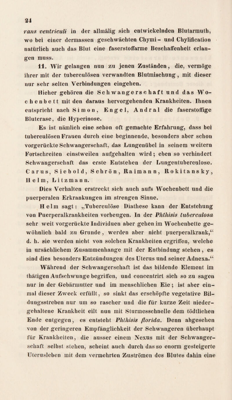 vans ventriculi in der allmalig sich entwickelnden Blutarmuth, wo bei einer dermassen geschwiichten Chymi- und Chylification naturlich auch das Blut eine faserstofFarme Beschaffenheit erlan- gen muss. 11. Wir gelangen nun zu jenen Zustanden, die, vermoge ihrer mit der tuberculosen verwandten Blutmischung, mit dieser nur sehr selten Verbindungen eingehen. Hieher gehoren die Schwangerschaft und das Wo- chenbett mit den daraus hervorgehenden Krankheiten. Ihnen entspricht nach Simon, Engel, Andral die faserstoffige Blutcrase, die Hyperinose. Es ist namlich eine schon oft gemachte Erfahrung, dass bei tuberculosen Frauen durch eine beginnende, besonders aber schon vorgeruckte Schwangerschaft, das Lungenubel in seinem weitern Fortschreiten einstweilen aufgehalten wird 5 eben so verhindert Schwangerschaft das erste Entstehen der Lungentuberculose. Carus, Siebold, Schron, Raimann, Rokitansky, Helm, Litzmann. Dies Verhalten erstreckt sich auch aufs Wochenbett und die puerperalen Erkrankungen im strengen Sinne. Helm sagt: „Tuberculose Diathese kann der Entstehung von Puerperalkrankheiten vorbeugen. In der Phthisis tuberculosa sehr weit vorgeruckte Individuen aber gehen im Wochenbette ge- wohnlich bald zu Grunde , werden aber nicht puerperalkrank,‘“ d. h. sie werden nicht von solchen Krankheiten ergrifFen, welche in ursachliehem Zusammenhange mit der Entbindung stehen, es sind dies besonders Entziindungen des Uterus und seiner Adnexa.a Wahrend der Schwangerschaft ist das bildende Element im thatigen Aufschwunge begrifFen, und concentrirt sich so zu sagen nur in der Gebarmutter und im menschlichen Eie; ist aber ein- mal dieser Zweck erfullt, so sinkt das erschopfte vegetative Bil- dungsstreben nur urn so rascher und die fur kurze Zeit nieder- gehaltene Krankheit eilt nun mit Sturmesschnelle dem todtlichen Ende entgegen, es entsteht Phthisis florida. Denn abgesehen von der geringeren Empfanglichkeit der Schwangeren iiberhaupt fiir Krankheiten, die ausser einem Nexus mit der Schwanger¬ schaft selbst stehen, scheint auch durch das so enorm gesteigerte Uterusleben mit dem vermehrten Zustromen des Blutes dahin eine